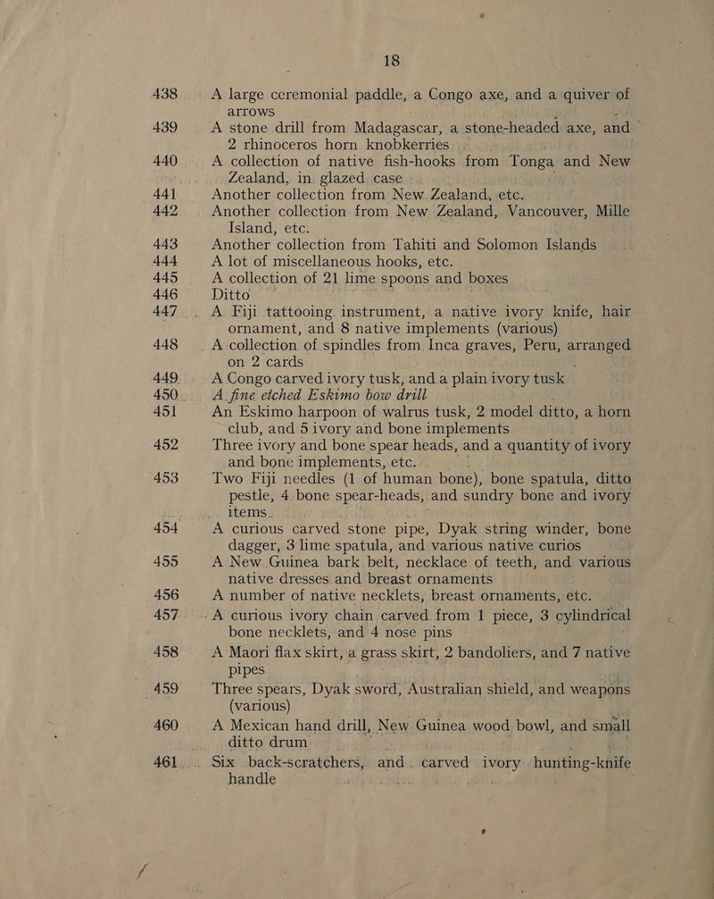 460 461 18 A large ceremonial paddle, a Congo axe, and a quiver of arrows A stone drill from Madagascar, a stone-headed_ axe, and | 2 rhinoceros horn knobkerries 6 . A collection of native fish-hooks from Tonga and New Zealand, in. glazed. case - : Another collection from New Zealand, ete. Another collection from New Zealand, Vancouver, Mille Island, ete. Another collection from Tahiti and Solomon Islands A lot of miscellaneous hooks, etc. A collection of 21 lime spoons and boxes Ditto A Fiji tattooing. instrument, a native ivory knife, hair ornament, and 8 native implements (various) A collection of spindles from Inca graves, Peru, mee on 2 cards A Congo carved ivory tusk, and a plain ivory tusk A_ fine etched Eskimo bow drill An Eskimo harpoon of walrus tusk, 2 model ditto, a horn club, and 5 ivory and bone implements Three ivory and bone spear heads, and a quantity of i ivory and bone implements, etc. Two Fiji needles (1 of human bone), bone spatula, ditto pestle, 4 bone spear-heads, and sundry bone and ivory items. . A curious carved stone pipe, Dyak string winder, bone dagger, 3 lime spatula, and various native curios A New Guinea bark belt, necklace of teeth, and various native dresses and breast ornaments A number of native necklets, breast ornaments, ate. bone necklets, and 4 nose pins A Maori flax skirt, a gras skirt, 2 bandoliers, and 7 native pipes Three spears, Dyak sword, Australian shield, and weapons (various) A Mexican hand drill, New Guinea wood bowl, and small ditto drum handle