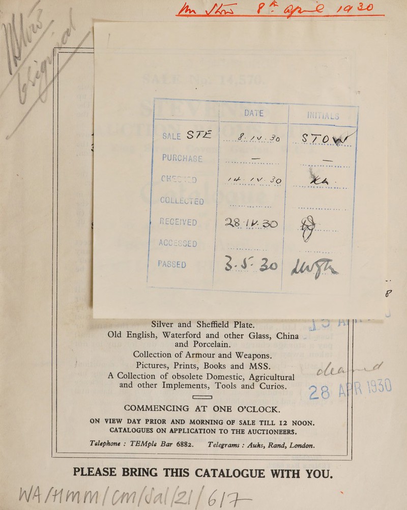 eS OR fos Fy 14 30    i, € £: é 4S f | a | t i —- eit lle Fe eee a aa fi | DA ie { 5 Fae oe | ; a ee = Sa ee = Srna caer | 1; | OA re Ss | © \ i UNL . ag ren 70 / OM’ } Ve ees = sae e ae (FiO Gitar iy POEL Vii Fmssen | 3-$° Bo) asf Silver and Sheffield Plate. A ei Old English, Waterford and other Glass, China and Porcelain. Collection of Armour and Weapons. Pictures, Prints, Books and MSS. Ae A Collection of obsolete Domestic, Agricultural wee and other Implements, Tools and Curios. AO ea saa O COMMENCING AT ONE O’CLOCK. ON VIEW DAY PRIOR AND MORNING OF SALE TILL I2 NOON. CATALOGUES ON APPLICATION TO THE AUCTIONEERS.  Telephone : TEMple Bar 6882. Telegrams : Auks, Rand, London.    PLEASE BRING THIS CATALOGUE WITH YOU. #