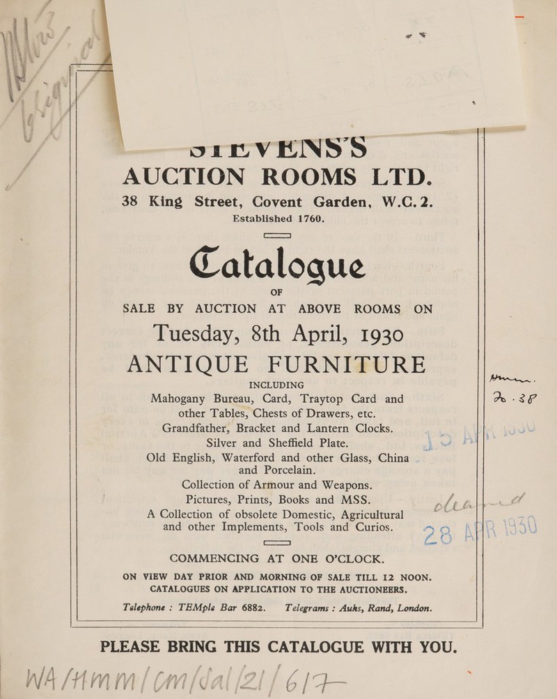  SE EVENSS AUCTION ROOMS LTD. 38 King Street, Covent Garden, W.C. 2. Established 1760. Catalogue SALE BY AUCTION ue ABOVE ROOMS ON Tuesday, 8th April, 1930 ANTIQUE FURNITURE INCLUDING Mahogany Bureau, Card, Traytop Card and Ao -3 other Tables, Chests of Drawers, etc. Grandfather, Bracket and Lantern Clocks. Silver and Sheffield Plate. Old English, Waterford and other Glass, China and Porcelain. Collection of Armour and Weapons. Pictures, Prints, Books and MSS. ¥ if f, A Collection of obsolete Domestic, Agricultural anil ! AN and other Implements, Tools and Curios. Ma AUK \IGIU ce fOr COMMENCING AT ONE O’CLOCK. ON ViEW DAY PRIOR AND MORNING OF SALE TILL I2 NOON. CATALOGUES ON APPLICATION TO THE AUCTIONEERS. Telephone : TEMple Bar 6882. Telegrams : Auks, Rand, London.   PLEASE BRING THIS as aii WITH YOU.