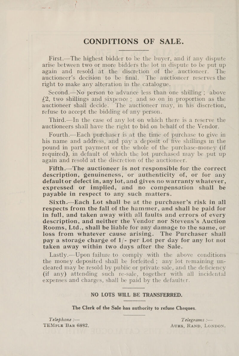 CONDITIONS OF SALE. First.—The highest bidder to be the buyer, and if any dispute arise between two or more bidders the lot in dispute to be put up again and resold at the discretion of the auctioneer. The auctioneer’s decision to be final. The auctioneer reserves the right to make any alteration in the catalogue. Second.—No person to advance less than one shilling ; above £2, two shillings and sixpence ; and so on in proportion as the auctioneer shall decide. The auctioneer may, in his discretion, refuse to accept the bidding of any person. Third.—In the case of any lot on which there is a reserve the auctioneers shall have the right to bid on behalf of the Vendor. Fourth.—Each purchaser is at the time of purchase to give in his name and address, and pay a deposit of five shillings in the pound in part payment or the whole of the purchase-money (if required), in default of which the lot purchased may be put up again and resold at the discretion of the auctioneer. Fifth—The auctioneer is not responsible for the correct description, genuineness, or authenticity of, or for any default or defect in, any lot, and gives no warranty whatever, expressed or implied, and no compensation shall be payable in respect to any such matters. Sixth.—Each Lot shall be at the purchaser’s risk in all respects from the fall of the hammer, and shall be paid for in full, and taken away with all faults and errors. of every description, and neither the Vendor nor Stevens’s Auction Rooms, Ltd., shall be liable for any damage to the same, or loss from whatever cause arising. The Purchaser shall pay a storage charge of 1/- per Lot per day for any lot not taken away within two days after the Sale. Lastly.—Upon failure to comply with the above conditions the money deposited shall be forfeited ; any lot remaining un- cleared may be resold by public or private sale, and the deficiency (if any) attending such re-sale, together with all incidental expenses and charges, shall be paid by the defaulter. NO LOTS WILL BE TRANSFERRED. The Clerk of the Sale has authority to refuse Cheques. Telephone :— Telegrams :— TEMPLE Bar 6882, Auks, Ranp, LONDON.
