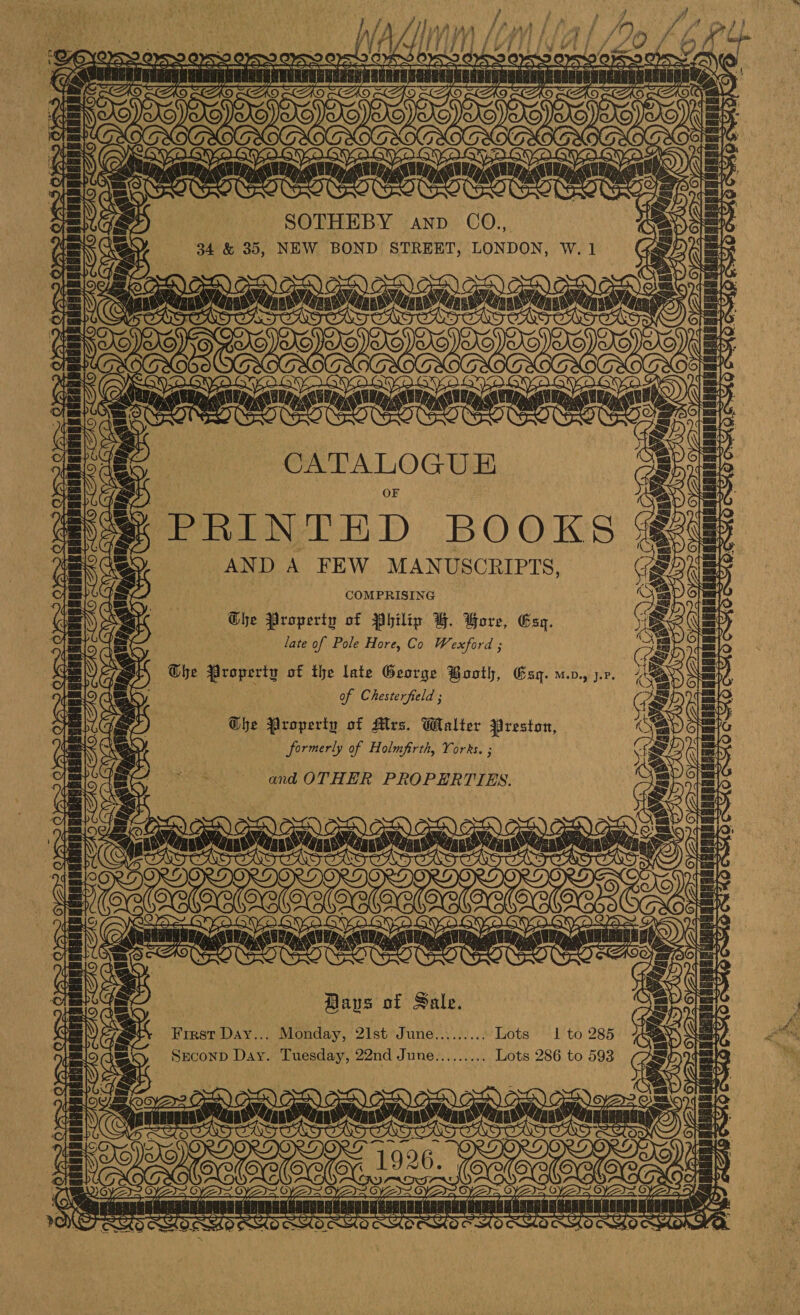 SOT Oe A SOTHEBY AND ae 34 &amp; 35, NEW BOND STREET, LONDON, W. 1 \ OA OO Cn  susan ae | V4 fe) ~ aten aavacnaninint as 1] ~Y4 CATALOGUE PRINTED BOOKS AND A FEW MANUSCRIPTS, COMPRISING he Property of Philip BH. Bore, Esq. late of Pole Hore, Co Wexford ; the Property of the late George Booth, Gsq. u.v., j.v. of Chesterfield ; The Property of Mrs. Walter Preston, formerly of Holmfirth, Yorks. ; and OTHER PROPERTIES. TL TC7 ~~ We fos &gt; ae L he . 2? CITC TE ~ 24 mun adsit satis AS OHO GS TH ft $e) = 4 fav MUNG SEALER EE 7 oS : Awa 7s G,- aN AT = TORO SOCAOROG v) \ : ti % ts appUMAaTRAR EER) Si e = ae AO ‘ | Jk, ~ 4 Bays of Sale. First Day... Monday, 21st June......... Lots 1 to 285 Snuconp Day. Tuesday, 22nd June......... Lots 286 to 593 rer] i Sey SOPs Tae Oe gee OX ONGa nen INT SE = SS i Te uaauaten faraames ase sas uses TT