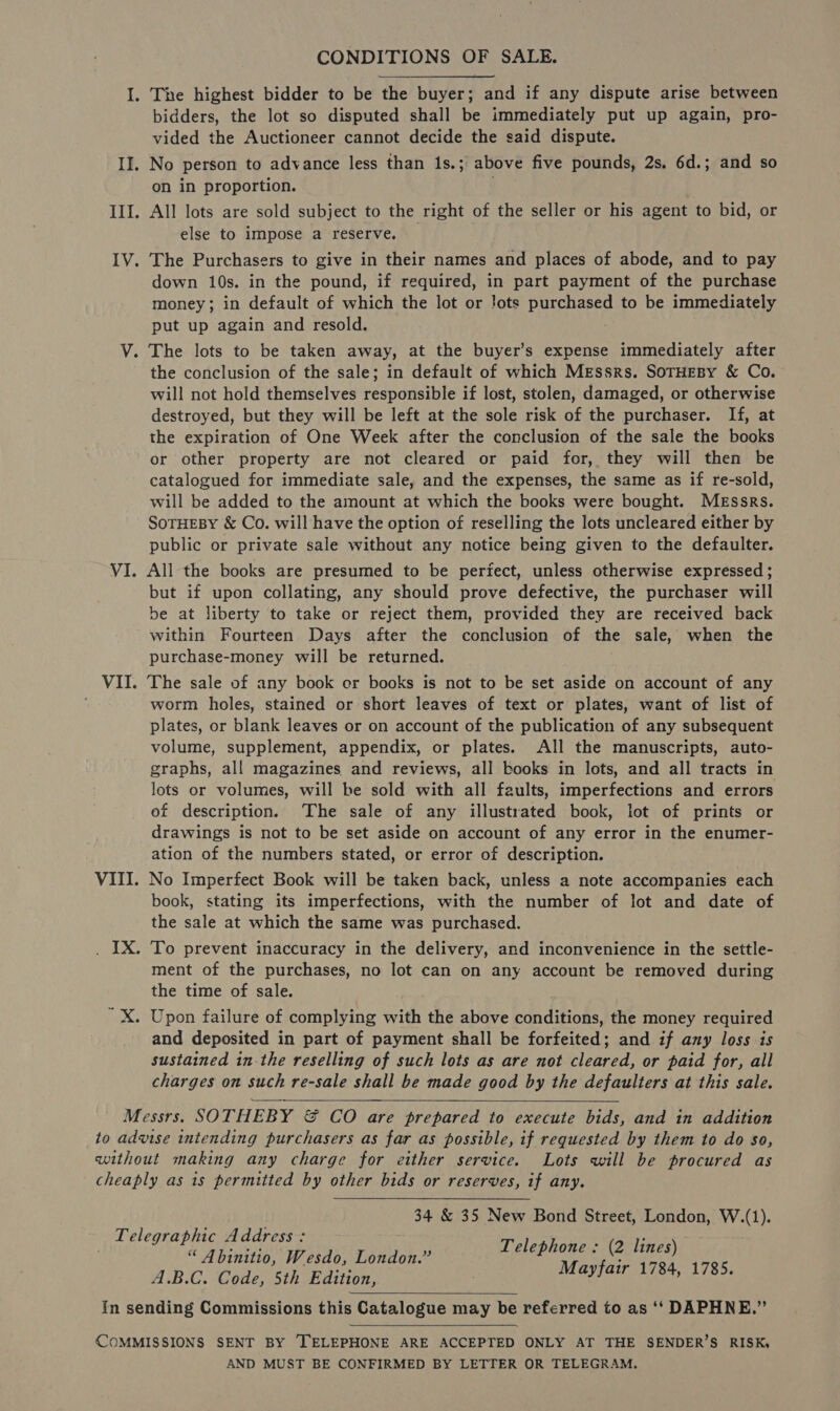 CONDITIONS OF SALE. I. The highest bidder to be the buyer; and if any dispute arise between bidders, the lot so disputed shall be immediately put up again, pro- vided the Auctioneer cannot decide the said dispute. II. No person to advance less than 1s.; above five pounds, 2s. 6d.; and so on in proportion. III. All lots are sold subject to the right of the seller or his agent to bid, or else to impose a reserve. IV. The Purchasers to give in their names and places of abode, and to pay down 10s. in the pound, if required, in part payment of the purchase money; in default of which the lot or !ots PuEcheeae to be immediately put up again and resold. V. The lots to be taken away, at the buyer’s expense immediately after the conclusion of the sale; in default of which MEssrs. SOTHEBy &amp; Co. will not hold themselves responsible if lost, stolen, damaged, or otherwise destroyed, but they will be left at the sole risk of the purchaser. If, at the expiration of One Week after the conclusion of the sale the books or other property are not cleared or paid for, they will then be catalogued for immediate sale, and the expenses, the same as if re-sold, will be added to the amount at which the books were bought. MEssrs. SOTHEBY &amp; Co. will have the option of reselling the lots uncleared either by public or private sale without any notice being given to the defaulter. VI. All the books are presumed to be periect, unless otherwise expressed ; but if upon collating, any should prove defective, the purchaser will be at liberty to take or reject them, provided they are received back within Fourteen Days after the conclusion of the sale, when the purchase-money will be returned. VII. The sale of any book er books is not to be set aside on account of any worm holes, stained or short leaves of text or plates, want of list of plates, or blank leaves or on account of the publication of any subsequent volume, supplement, appendix, or plates. All the manuscripts, auto- graphs, all magazines and reviews, all books in lots, and all tracts in lots or volumes, will be sold with all faults, imperfections and errors of description. The sale of any illustrated book, lot of prints or drawings is not to be set aside on account of any error in the enumer- ation of the numbers stated, or error of description. VIII. No Imperfect Book will be taken back, unless a note accompanies each book, stating its imperfections, with the number of lot and date of the sale at which the same was purchased. . IX. To prevent inaccuracy in the delivery, and inconvenience in the settle- ment of the purchases, no lot can on any account be removed during the time of sale. Upon failure of complying with the above conditions, the money required and deposited in part of payment shall be forfeited; and if any loss is sustained in the reselling of such lots as are not cleared, or paid for, all charges on such re-sale shall be made good by the defaulters at this sale. Messrs. SOTHEBY &amp; CO are prepared to execute bids, and in addition to advise intending purchasers as far as possible, if requested by them to do so, without making any charge for either service. Lots will be procured as cheaply as is permitted by other bids or reserves, if any. 34 &amp; 35 New Bond Street, London, W.(1). Telephone : (2 lines) Mayfair 1784, 1785.    Telegraphic Address: “ Abinitio, Wesdo, London.” A.B.C. Code, 5th Edition, In sending Commissions this Catalogue may be referred to as ‘‘ DAPHNE.”   COMMISSIONS SENT BY TELEPHONE ARE ACCEPTED ONLY AT THE SENDER’S RISK, AND MUST BE CONFIRMED BY LETTER OR TELEGRAM.