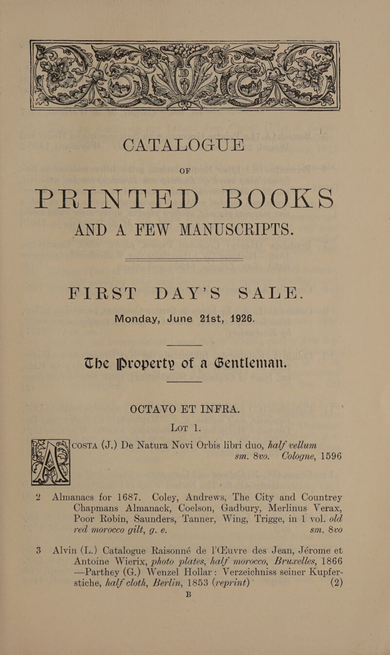  CATALOGUE OF PRINTED BOOKS AND A FEW MANUSCRIPTS.   Pls br AY SS ACT Re Monday, June 24st, 1926. The Property of a Gentleman.  OCTAVO ET INFRA. Lor’. ne Qi costa (J.) De Natura Novi Orbis libri duo, half vellum ek = sm. 8vo. Cologne, 1596 ‘a Wir 2 Almanacs for 1687. Coley, Andrews, The City and Countrey Chapmans Almanack, Coelson, Gadbury, Merlinus Verax, Poor Robin, Saunders, Tanner, Wing, Trigge, in 1 vol. old red morocco gilt, g. é. sm. 8vo    3 Alvin (L.) Catalogue Raisonné de |’Giuvre des Jean, Jérome et Antoine Wierix, photo plates, half morocco, Bruwelles, 1866 —Parthey (G.) Wenzel Hollar: Verzeichniss seiner Kupfer- stiche, half cloth, Berlin, 1853 (reprint) (2) B