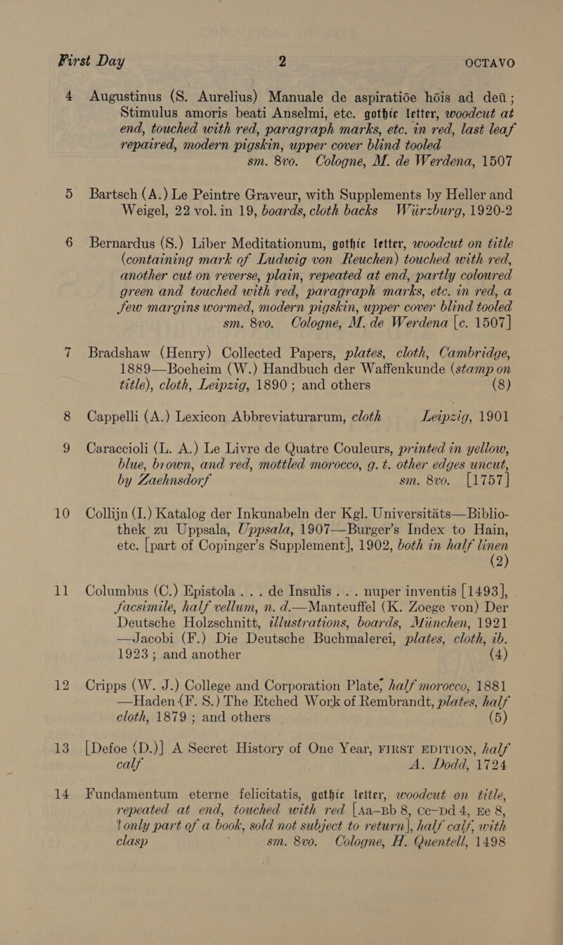 4 Augustinus (S. Aurelius) Manuale de aspiratide hdis ad dei; Stimulus amoris beati Anselmi, etc. gothic letter, woodcut at end, touched with red, paragraph marks, etc. in red, last leaf repaired, modern pigskin, upper cover blind tooled sm. 8vo. Cologne, M. de Werdena, 1507 5 Bartsch (A.) Le Peintre Graveur, with Supplements by Heller and Weigel, 22 vol.in 19, boards, cloth backs Wiirzburg, 1920-2 6 Bernardus (S.) Liber Meditationum, gothic letter, woodcut on title (containing mark of Ludwig von Reuchen) touched with red, another cut on reverse, plain, repeated at end, partly coloured green and touched with red, paragraph marks, etc. in red, a Jew margins wormed, modern pigskin, upper cover blind tooled sm. 8vo. Cologne, M. de Werdena |e. 1507] 7 Bradshaw (Henry) Collected Papers, plates, cloth, Cambridge, 1889—Boeheim (W.) Handbuch der Waffenkunde (stamp on title), cloth, Leipzig, 1890 ; and others (8) 8 Cappelli (A.) Lexicon Abbreviaturarum, cloth Leipzig, 1901 9 Caraccioli (L. A.) Le Livre de Quatre Couleurs, printed in yellow, blue, brown, and red, mottled morocco, g. t. other edges uncut, by Zaehnsdorf sm. 8vo. [1757] 10 Collijn (I.) Katalog der Inkunabeln der Kgl. Universitaits—Biblio- thek zu Uppsala, Uppsala, 1907—Burger’s Index to Hain, ete. [part of Copinger’s Supplement], 1902, both in half linen (2) 11 Columbus (C.) Epistola... de Insulis. . . nuper inventis [1493], Jacsimile, half vellum, n. d.—Manteuftel (K. Zoege von) Der Deutsche Holzschnitt, illustrations, boards, Miinchen, 1921 —Jacobi (F.) Die Deutsche Buchmalerei, plates, cloth, ib. 1923; and another (4) 12 Cripps (W. J.) College and Corporation Plate; half morocco, 1881 —Haden({F. S.) The Etched Work of Rembrandt, plates, half cloth, 1879 ; and others | (5) 13 [Defoe (D.)] A Secret History of One Year, FIRST EDITION, half calf . A. Dodd, 1724 14 Fundamentum eterne felicitatis, gothic letter, woodcut on title, repeated at end, touched with red |sa—Bb 8, Cc—Dd 4, Ee 8, 2 only part of a book, sold not subject to return], half calf, with clasp ; sm. 8vo. Cologne, H. Quentell, 1498