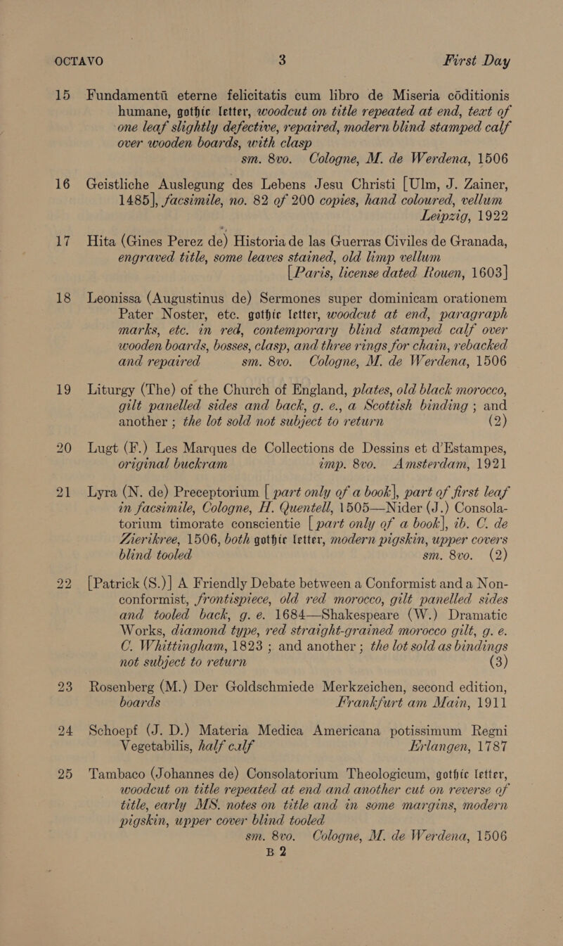 15 16 17 18 Lg bo bo 24 25 Fundamentii eterne felicitatis cum libro de Miseria céditionis humane, gothic letter, woodcut on title repeated at end, text of one leaf slightly defective, repaired, modern blind stamped calf over wooden boards, with clasp sm. 8vo. Cologne, M. de Werdena, 1506 Geistliche Auslegung des Lebens Jesu Christi [Ulm, J. Zainer, 1485], facsimile, no. 82 of 200 copies, hand coloured, vellum Leipzig, 1922 Hita (Gines Perez de) Historia de las Guerras Civiles de Granada, engraved title, some leaves stained, old limp vellum [ Paris, license dated Rouen, 1603] Leonissa (Augustinus de) Sermones super dominicam orationem Pater Noster, etc. gothic letter, woodcut at end, paragraph marks, etc. in red, contemporary blind stamped calf over wooden boards, bosses, clasp, and three rings for chain, rebacked and repaired sm. 8vo. Cologne, M. de Werdena, 1506 Liturgy (The) of the Church of England, plates, old black morocco, gilt panelled sides and back, g. e., a Scottish binding ; and another ; the lot sold not subject to return (2) Lugt (F.) Les Marques de Collections de Dessins et d’Estampes, original buckram imp. 8vo. Amsterdam, 1921 Lyra (N. de) Preceptorium | part only of a book], part of first leaf in facsimile, Cologne, H. Quentell, 1505—Nider (J.) Consola- torium timorate conscientie [ part only of a book], ib. O. de Aierikree, 1506, both gothic letter, modern pigskin, upper covers blind tooled sm. 8vo. (2) [Patrick (S.)] A Friendly Debate between a Conformist and a Non- conformist, frontispiece, old red morocco, gilt panelled sides and tooled back, g. é. 1684—Shakespeare (W.) Dramatic Works, diamond type, red straight-grained morocco gilt, g. e. C. Whittingham, 1823 ; and another ; the lot sold as bindings not subject to return (3) Rosenberg (M.) Der Goldschmiede Merkzeichen, second edition, boards Frankfurt am Main, 1911 Schoepf (J. D.) Materia Medica Americana potissimum Regni Vegetabilis, half calf Wrlangen, 1787 Tambaco (Johannes de) Consolatorium Theologicum, gothic letter, woodcut on title repeated at end and another cut on reverse of title, early MS. notes on title and in some margins, modern pigskin, upper cover blind tooled sm. 8vo. Cologne, M. de Werdena, 1506