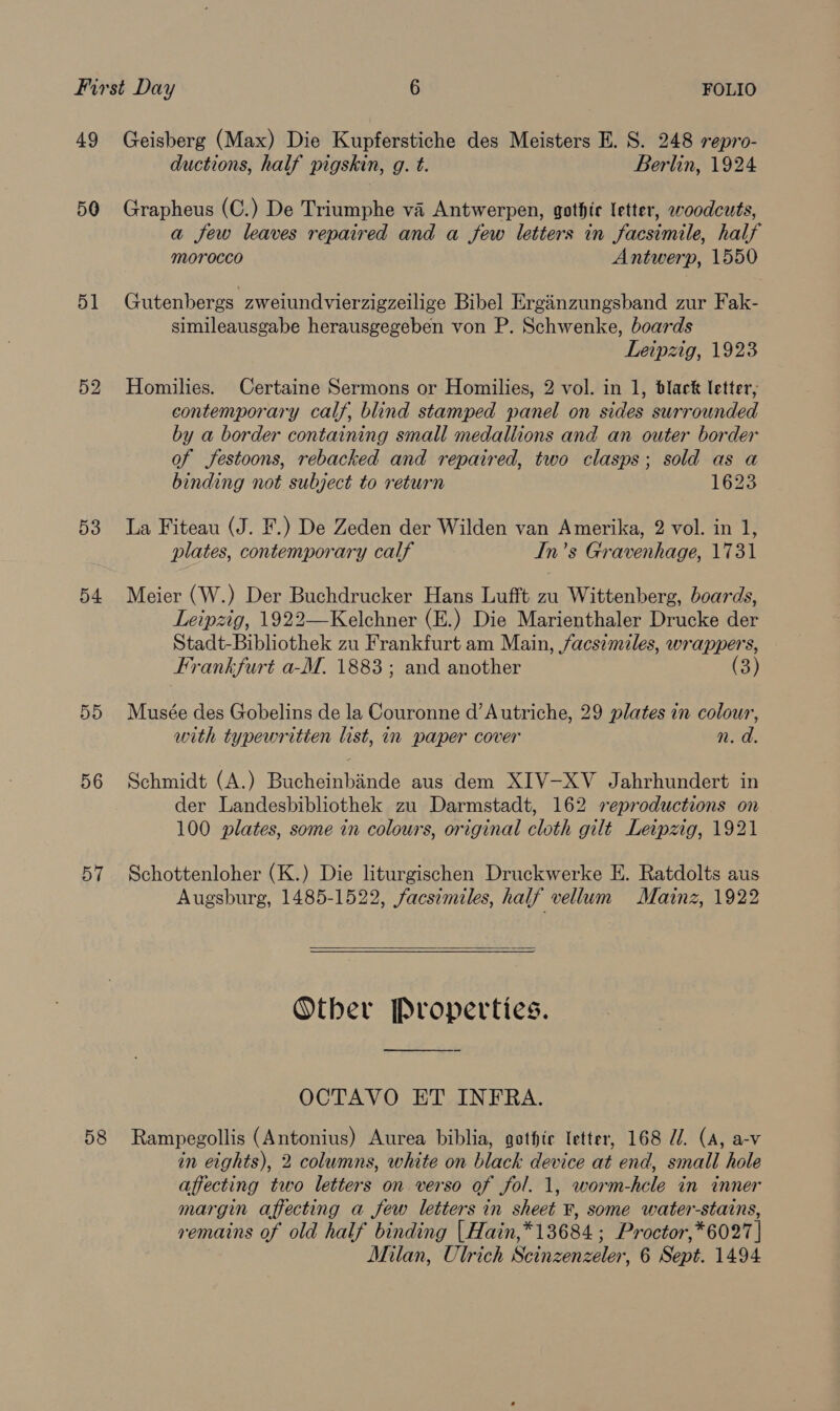 49 Geisberg (Max) Die Kupferstiche des Meisters E. S. 248 repro- ductions, half pigskin, g. t. Berlin, 1924 50 Grapheus (C.) De Triumphe va Antwerpen, gothie letter, woodcuts, a few leaves repaired and a few letters in facsimile, half morocco Antwerp, 1550 51 Gutenbergs zweiundvierzigzeilige Bibel Erginzungsband zur Fak- simileausgabe herausgegeben von P. Schwenke, boards Leipzig, 1923 52 Homilies. Certaine Sermons or Homilies, 2 vol. in 1, black letter, contemporary calf, blind stamped panel on sides surrounded by a border containing small medallions and an outer border of festoons, rebacked and repaired, two clasps; sold as a binding not subject to return 1623 53 La Fiteau (J. F.) De Zeden der Wilden van Amerika, 2 vol. in 1, plates, contemporary calf In’s Gravenhage, 1731 54 Meier (W.) Der Buchdrucker Hans Lufft zu Wittenberg, boards, Leipzig, 1922—Kelchner (E.) Die Marienthaler Drucke der Stadt-Bibliothek zu Frankfurt am Main, facsimiles, wrappers, Frankfurt a-M. 1883; and another (3) 55 Musée des Gobelins de la Couronne d’Autriche, 29 plates in colour, with typewritien list, in paper cover n. a. 56 Schmidt (A.) Bucheinbinde aus dem XIV-XV Jahrhundert in der Landesbibliothek zu Darmstadt, 162 reproductions on 100 plates, some in colours, original cloth gilt Leipzig, 1921 57 Schottenloher (K.) Die liturgischen Druckwerke E. Ratdolts aus Augsburg, 1485-1522, facsimiles, half vellum Mainz, 1922  Other Properties. OCTAVO ET INFRA. 58 Rampegollis (Antonius) Aurea biblia, gotfte letter, 168 Z/. (A, a-v in eights), 2 columns, white on black device at end, small hole affecting two letters on verso of fol. 1, worm-hcle in inner margin affecting a few letters in sheet ¥, some water-stains, remains of old half binding | Hain,*13684 ; Proctor,*6027 | Milan, Ulrich Scinzenzeler, 6 Sept. 1494