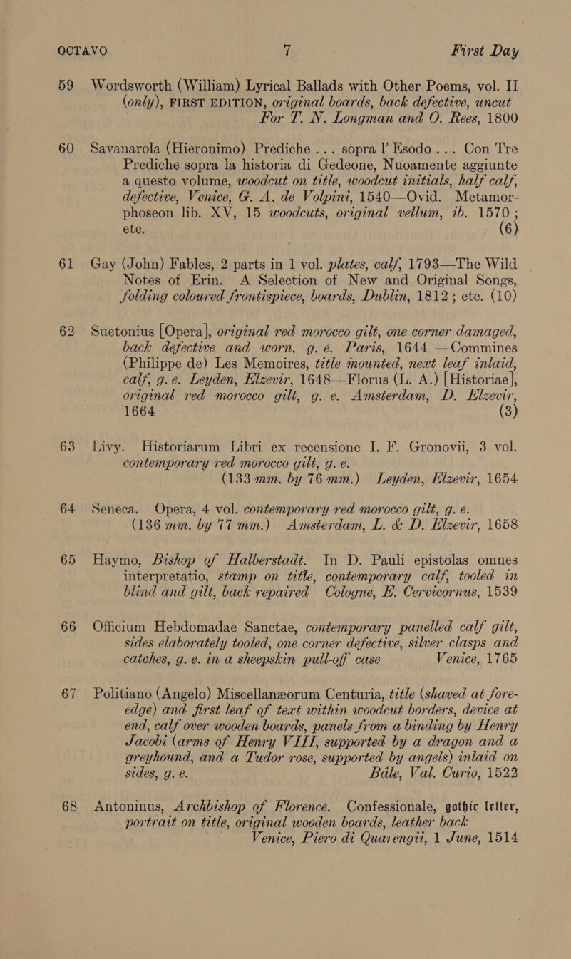59 60 61 63 64 65 66 67 68 Wordsworth (William) Lyrical Ballads with Other Poems, vol. II (only y), FIRST EDITION, original boards, back defective, uncut For 7A. Longman and O. Rees, 1800 Savanarola (Hieronimo) Prediche ... sopra |’ Esodo... Con Tre Prediche sopra la historia di Gedeone, Nuoamente aggiunte a questo volume, woodcut on title, woodcut initials, half calf, defective, Venice, G. A. de Volpini, 1540—Ovid. Metamor- phoseon lib. XV, 15 woodcuts, original vellum, 7b. te ete. 6 Gay (John) Fables, 2 parts in 1 vol. plates, calf, 1793—The Wild Notes of Erin. A Selection of New and Original Songs, folding coloured frontispiece, boards, Dublin, 1812 ; etc. (10) Suetonius [Opera], original red morocco gilt, one corner damaged, back defective and worn, g.e. Paris, 1644 —Commines (Philippe de) Les Memoires, title mounted, neat leaf inlaid, calf, g.e. Leyden, Elzevir, 1648—Florus (L. A.) [Historiae], original red morocco gilt, g. e. Amsterdam, D. Elzevir, 1664 (3) Livy. Historiarum Libri ex recensione I. F. Gronovii, 3 vol. contemporary red morocco gilt, g. é. (133 mm. by 76mm.) Leyden, Elzevir, 1654 Seneca. Opera, 4 vol. contemporary red morocco gilt, g. é. (136 mm. by 77 mm.) Amsterdam, L. &amp; D. Elzevir, 1658 Haymo, Bishop of Halberstadt. In D. Pauli epistolas omnes interpretatio, stamp on title, contemporary calf, tooled in blind and gilt, back repaired Cologne, H. Cervicornus, 1539 Officium Hebdomadae Sanctae, contemporary panelled calf gilt, sides elaborately tooled, one corner defective, silver clasps and catches, g.e. in a sheepskin pull-off case Venice, 1765 Politiano (Angelo) Miscellanzeorum Centuria, title (shaved at fore- edge) and first leaf of text within woodcut borders, device at end, calf over wooden boards, panels from a binding by Henry Jacobi (arms of Henry VILL, supported by a dragon and a greyhound, and a Tudor rose, supported by angels) inlaid on sides, g. é. Bale, Val. Curio, 1522 Antoninus, Archbishop of Florence. Confessionale, gothic letter, portrait on title, original wooden boards, leather back Venice, Piero di Quan engii, 1 June, 1514