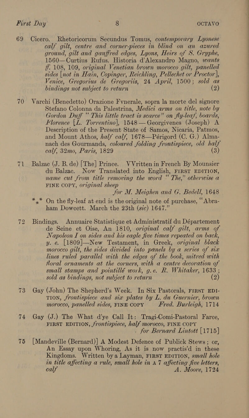 70 ru 74 75 calf gilt, centre and corner-pieces in blind on an azured ground, gilt and gauffred edges, Lyons, Heirs of S. Gryphe, 1560—Curtius Rufus. Historia d’Alexandro Magno, wants ff 108, 109, original Venetian brown morocco gilt, panelled sides [not in Hain, Copinger, Reichling, Pellechet or Proctor], Venice, Gregorius de Gregoriis, 24 April, 1500; sold as bindings not subject to return (2) Varchi (Benedetto) Orazione Fvnerale, sopra la morte del signore Stefano Colonna da Palestrina, Medici arms on title, note by Gordon Duff “ This little tract is scarce” on fly-leaf, boards, Florence {L. Torrentino|, 1548 —Georgivenes (Joseph) A Description of the Present State of Samos, Nicaria, Patmos, and Mount Athos, half calf, 1678—Périgord (C. G.) Alma- nach des Gourmands, coloured folding frontispiece, old half calf, 32mo, Paris, 1829 (3) Balzac (J. B. de) [The] Prince. VVrittenin French By Mounsier du Balzac. Now Translated into English, FIRST EDITION, name cut from title removing the word “ The,” otherwise a FINE COPY, original sheep Jor M. Meighen and G. Bedell, 1648 *.* On the fly-leaf at end is the original note of purchase, “ Abra- ham Doweett. March the 23th (sic) 1647.” Bindings. Annuaire Statistique et Administratif du Département de Seine et Oise, An 1810, original calf gilt, arms of Napoleon I on sides and his eagle five times repeated on back, y. e. [1809|—New Testament, in Greek, original black morocco gilt, the sides divided into panels by a series of six lines ruled parallel with the edges of the book, mitred with floral ornaments at the corners, with a centre decoration of small stamps and pointillé work, g.e. R. Whitaker, 1633 ; sold as bindings, not subject to return (2) Gay (John) The Shepherd’s Week. In Six Pastorals, FIRST EDI- TION, frontispiece and six plates by L. du Guernier, brown morocco, panelled sides, FINE COPY Fred. Burleigh, 1714 Gay (J.) The What d’ye Call It: Tragi-Comi-Pastoral Farce, FIRST EDITION, frontispiece, half morocco, FINE COPY . for Bernard Lintott [1715] [Mandeville (Bernard)] A Modest Defence of Publick Stews ; or, An Essay upon Whoring, As it is now practis’d in these Kingdoms. Written by a Layman, FIRST EDITION, small hole in title affecting a rule, small hole in a7 affecting five letters,