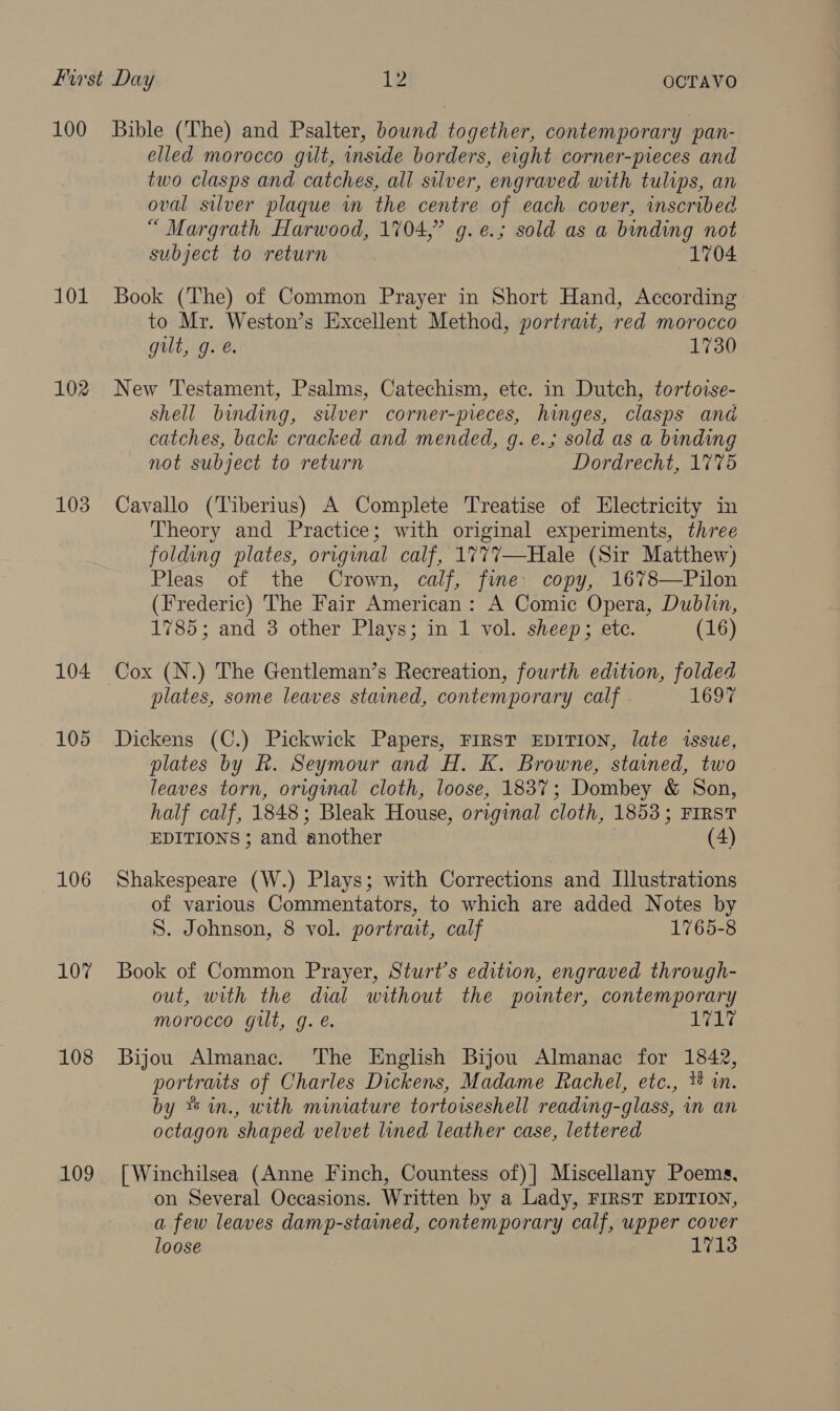 101 102 103 104 105 106 10” 108 109 elled morocco gilt, inside borders, eight corner-preces and two clasps and catches, all silver, engraved with tulips, an oval silver plaque in the centre of each cover, inscribed “ Margrath Harwood, 1704,” g.e.; sold as a binding not subject to return 1704 Book (The) of Common Prayer in Short Hand, According: to Mr. Weston’s Excellent Method, portrait, red morocco gut, g. 1730 New Testament, Psalms, Catechism, ete. in Dutch, tortoise- shell binding, silver corner-pieces, hinges, clasps and catches, back cracked and mended, g. e.; sold as a binding not subject to return Dordrecht, 1775 Cavallo (Tiberius) A Complete Treatise of Electricity in Theory and Practice; with original experiments, three folding plates, original calf, 1777—Hale (Sir Matthew) Pleas of the Crown, calf, fine copy, 1678—Pilon (Frederic) The Fair American: A Comic Opera, Dublin, 1785; and 3 other Plays; in 1 vol. sheep; ete. (16) Cox (N.) The Gentleman’s Recreation, fourth edition, folded plates, some leaves stained, contemporary calf 1697 Dickens (C.) Pickwick Papers, FIRST EDITION, late issue, plates by R. Seymour and H. K. Browne, stained, two leaves torn, original cloth, loose, 1837; Dombey &amp; Son, half calf, 1848; Bleak House, original cloth, 1853; FIRST EDITIONS; and another (4) Shakespeare (W.) Plays; with Corrections and Lllustrations of various Commentators, to which are added Notes by S. Johnson, 8 vol. portrait, calf 1765-8 Book of Common Prayer, Sturt’s edition, engraved through- out, with the dial without the pointer, contemporary morocco gilt, g.e. alrcke Bijou Almanac. ‘The English Bijou Almanac for 1842, portraits of Charles Dickens, Madame Rachel, etc., * in. by **im., with minature tortorseshell reading-glass, in an octagon shaped velvet lined leather case, lettered [ Winchilsea (Anne Finch, Countess of)] Miscellany Poems, on Several Occasions. Written by a Lady, FIRST EDITION, a few leaves damp-stained, contemporary calf, upper cover loose 1713