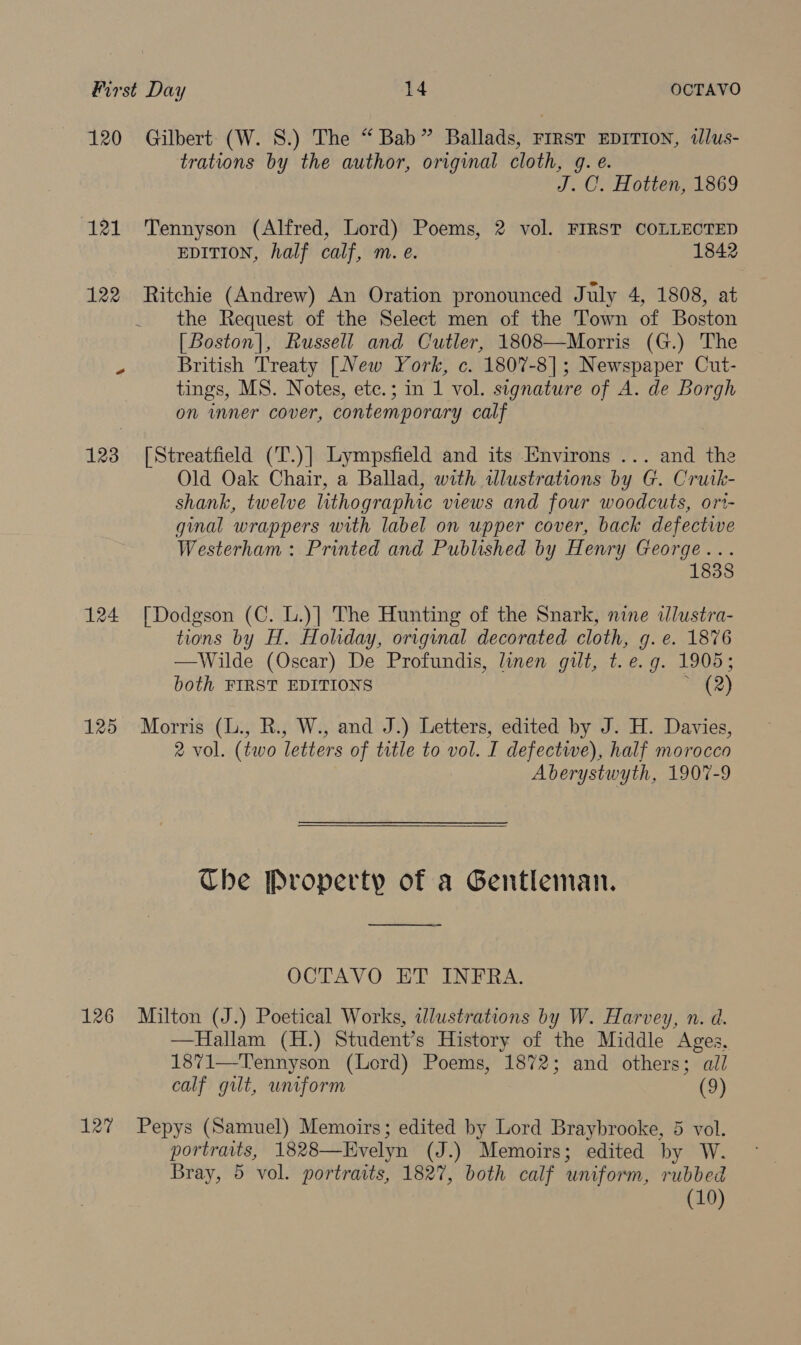 120 Gilbert (W. 8.) The “ Bab” Ballads, First EDITION, dlus- trations by the author, original cloth, g. é. J. O. Hotten, 1869 121 Tennyson (Alfred, Lord) Poems, 2 vol. FIRST COLLECTED EDITION, half calf, m. e. — 1842 122 Ritchie (Andrew) An Oration pronounced July 4, 1808, at _ the Request of the Select men of the Town of Boston [Boston], Russell and Cutler, 1808—Morris (G.) The British Treaty [New York, c. 1807-8]; Newspaper Cut- tings, MS. Notes, ete.; in 1 vol. signature of A. de Borgh on inner cover, contemporary calf 123 [Streatfield (T.)] Lympsfield and its Environs ... and the Old Oak Chair, a Ballad, with illustrations by G. Crutk- shank, twelve lithographic views and four woodcuts, ori- ginal wrappers with label on upper cover, back defective Westerham: Printed and Published by Henry George... 1838 124 [Dodgson (C. L.)] The Hunting of the Snark, nine tlustra- tions by H. Holiday, original decorated cloth, g.e. 1876 —Wilde (Oscar) De Profundis, linen gilt, t. e.g. 1905; both FIRST EDITIONS * (2) 125 Morris (L., R., W., and J.) Letters, edited by J. H. Davies, 2 vol. (two letters of title to vol. I defectwe), half morocco Aberystwyth, 1907-9 The Property of a Gentleman.  OCTAVO ET INFRA. 126 Milton (J.) Poetical Works, illustrations by W. Harvey, n. a. —Hallam (H.) Student’s History of the Middle Ages. 1871—Tennyson (Lord) Poems, 1872; and others; all calf gilt, uniform (9) 127 Pepys (Samuel) Memoirs; edited by Lord Braybrooke, 5 vol. portraits, 1828—Evelyn (J.) Memoirs; edited by W. Bray, 5 vol. portraits, 1827, both calf uniform, rubbed (10)