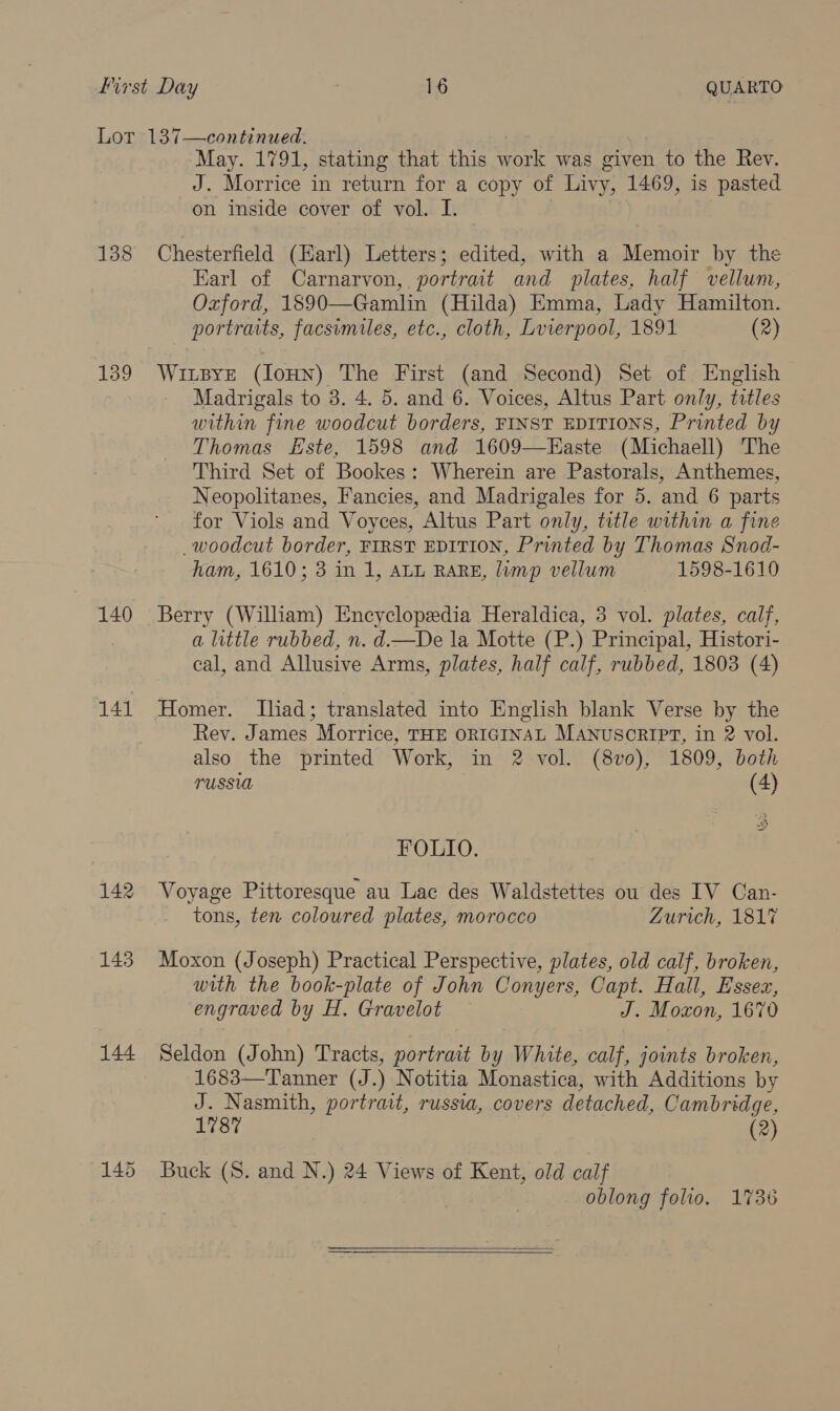 138 139 140 141 144 145 May. 1791, stating that this work was given to the Rev. J. Morrice in return for a copy of Livy, 1469, is pasted on inside cover of vol. I. Chesterfield (Harl) Letters; edited, with a Memoir by the Earl of Carnarvon, portrait and plates, half vellum, Oxford, 1890—Gamlin (Hilda) Emma, Lady Hamilton. portraits, facsimiles, etc., cloth, Lvierpool, 1891 (2) WitsyeE (IoHN) The First (and Second) Set of English Madrigals to 3. 4. 5. and 6. Voices, Altus Part only, titles within fine woodcut borders, FINST EDITIONS, Printed by Thomas Este, 1598 and 1609—Easte (Michaell) The Third Set of Bookes: Wherein are Pastorals, Anthemes, Neopolitanes, Fancies, and Madrigales for 5. and 6 parts for Viols and Voyces, Altus Part only, title within a fine woodcut border, FIRST EDITION, Printed by Thomas Snod- ham, 1610; 3 in 1, ALL RARE, limp vellum 1598-1610 Berry (William) Encyclopedia Heraldica, 3 vol. plates, calf, a little rubbed, n. d—De la Motte (P.) Principal, Histori- cal, and Allusive Arms, plates, half calf, rubbed, 1803 (4) Homer. Iliad; translated into English blank Verse by the Rey. James Morrice, THE ORIGINAL MANUSCRIPT, in 2 vol. also the printed Work, in 2 vol. (8vo), 1809, both TUSSI (4) FOLIO. ; Voyage Pittoresque au Lac des Waldstettes ou des IV Can- tons, ten coloured plates, morocco Zurich, 1817 Moxon (Joseph) Practical Perspective, plates, old calf, broken, with the book-plate of John Conyers, Capt. Hall, Essez, engraved by H. Gravelot J. Moxon, 1670 Seldon (John) Tracts, portrait by White, calf, joints broken, 1683—Tanner (J.) Notitia Monastica, with Additions by J. Nasmith, portrait, russia, covers detached, Cambridge, 1787 (2) Buck (S. and N.) 24 Views of Kent, old calf oblong folio. 1736  