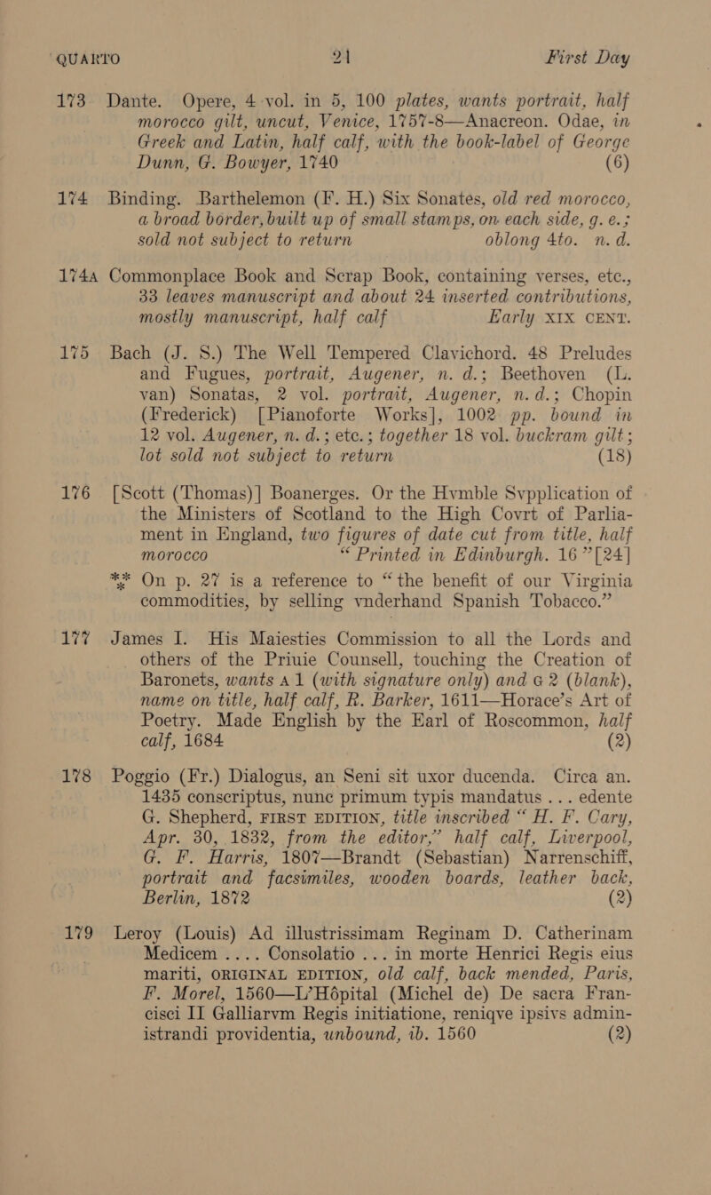 173. Dante. Opere, 4-vol. in 5, 100 plates, wants portrait, half morocco gilt, uncut, Venice, 1757-8—Anacreon. Odae, in Greek and Latin, half calf, with the book-label of George Dunn, G. Bowyer, 1740 (6) 174 Binding. Barthelemon (IF. H.) Six Sonates, old red morocco, a broad border, built up of small stamps, on each side, g. e.; sold not subject to return oblong 4to. n.d. 1744 Commonplace Book and Scrap Book, containing verses, etc., 33 leaves manuscript and about 24 inserted contributions, mostly manuscript, half calf Early XIX CENT. 175 Bach (J. 8.) The Well Tempered Clavichord. 48 Preludes and Fugues, portrait, Augener, n. d.; Beethoven (L. van) Sonatas, 2 vol. portrait, Augener, n.d.; Chopin (Frederick) [Pianoforte Works], 1002 pp. bound in 12 vol. Augener, n. d.; ete.; together 18 vol. buckram gilt ; lot sold not subject to return (18) 176 [Scott (Thomas)] Boanerges. Or the Hvmble Svpplication of the Ministers of Scotland to the High Covrt of Parlia- ment in England, two figures of date cut from title, half morocco “ Printed in Edinburgh. 16” [24] ** On p. 27 is a reference to “the benefit of our Virginia commodities, by selling vnderhand Spanish Tobacco.” 17% James I. His Maiesties Commission to all the Lords and others of the Priuie Counsell, touching the Creation of Baronets, wants Al (with signature only) and &amp; 2 (blank), name on title, half calf, R. Barker, 1611—Horace’s Art of Poetry. Made English by the Earl of Roscommon, half calf, 1684 (2) 178 Poggio (Fr.) Dialogus, an Seni sit uxor ducenda. Circa an. 1435 conscriptus, nunc primum typis mandatus ... edente G. Shepherd, FIRST EDITION, title inscribed “ H. F. Cary, Apr. 30, 1832, from the editor,’ half calf, Liverpool, G. F. Harris, 1807—Brandt (Sebastian) Narrenschiff, portrait and facsimiles, wooden boards, leather back, Berlin, 1872 (2) 179 Leroy (Louis) Ad illustrissimam Reginam D. Catherinam Medicem .... Consolatio ... in morte Henrici Regis eius mariti, ORIGINAL EDITION, old calf, back mended, Paris, F. Morel, 1560—L’Ho6pital (Michel de) De sacra Fran- cisci II Galliarvm Regis initiatione, reniqve ipsivs admin-