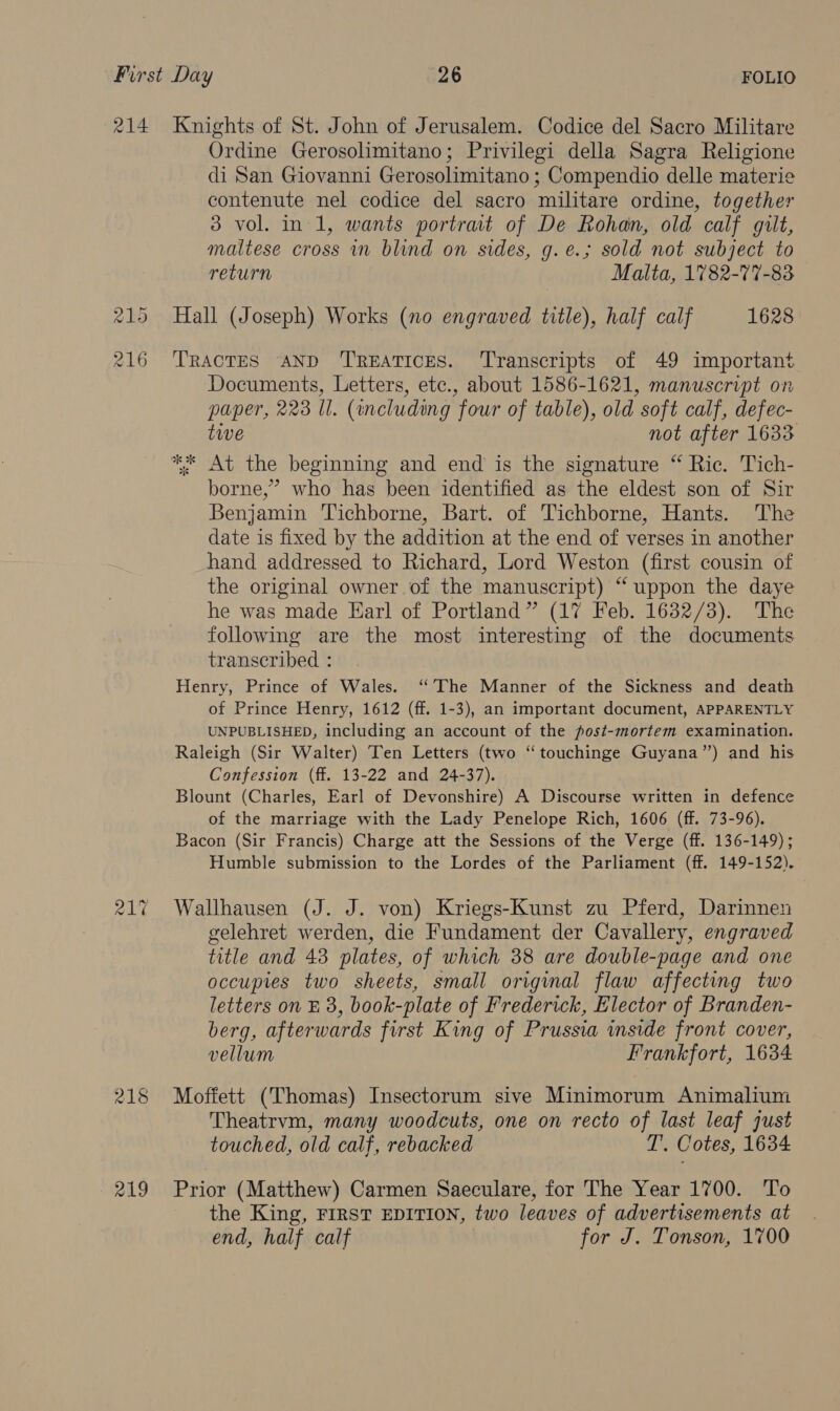 waka 218 219 Ordine Gerosolimitano; Privilegi della Sagra Religione di San Giovanni Gerosolimitano ; Compendio delle materie contenute nel codice del sacro militare ordine, together 3 vol. in 1, wants portrat of De Rohan, old calf gilt, maltese cross in blind on sides, g.e.; sold not subject to return Malta, 1782-77-83 Hall (Joseph) Works (no engraved title), half calf 1628 TRACTES AND TREATICES. Transcripts of 49 important Documents, Letters, etc., about 1586-1621, manuscript on paper, 223 Il. (including four of table), old soft calf, defec- twe not after 1633 borne,” who has been identified as the eldest son of Sir Benjamin Tichborne, Bart. of Tichborne, Hants. The date is fixed by the addition at the end of verses in another hand addressed to Richard, Lord Weston (first cousin of the original owner of the manuscript) “ uppon the daye he was made Earl of Portland” (17 Feb. 1632/3). The following are the most interesting of the documents transcribed : Henry, Prince of Wales. “The Manner of the Sickness and death of Prince Henry, 1612 (ff. 1-3), an important document, APPARENTLY UNPUBLISHED, including an account of the post-mortem examination. Raleigh (Sir Walter) Ten Letters (two “touchinge Guyana’’) and his Confession (ff. 13-22 and 24-37). Blount (Charles, Earl of Devonshire) A Discourse written in defence of the marriage with the Lady Penelope Rich, 1606 (ff. 73-96). Bacon (Sir Francis) Charge att the Sessions of the Verge (ff. 136-149); Humble submission to the Lordes of the Parliament (ff. 149-152). Wallhausen (J. J. von) Kriegs-Kunst zu Pferd, Darinnen gelehret werden, die Fundament der Cavallery, engraved title and 43 plates, of which 38 are double-page and one occupies two sheets, small original flaw affecting two letters on £3, book-plate of Frederick, Elector of Branden- berg, afterwards first King of Prussia inside front cover, vellum Frankfort, 1634 Moffett (Thomas) Insectorum sive Minimorum Animalium Theatrvm, many woodcuts, one on recto of last leaf just touched, old calf, rebacked T’. Cotes, 1634 Prior (Matthew) Carmen Saeculare, for The Year 1700. To the King, FIRST EDITION, two leaves of advertisements at end, half calf for J. Tonson, 1700