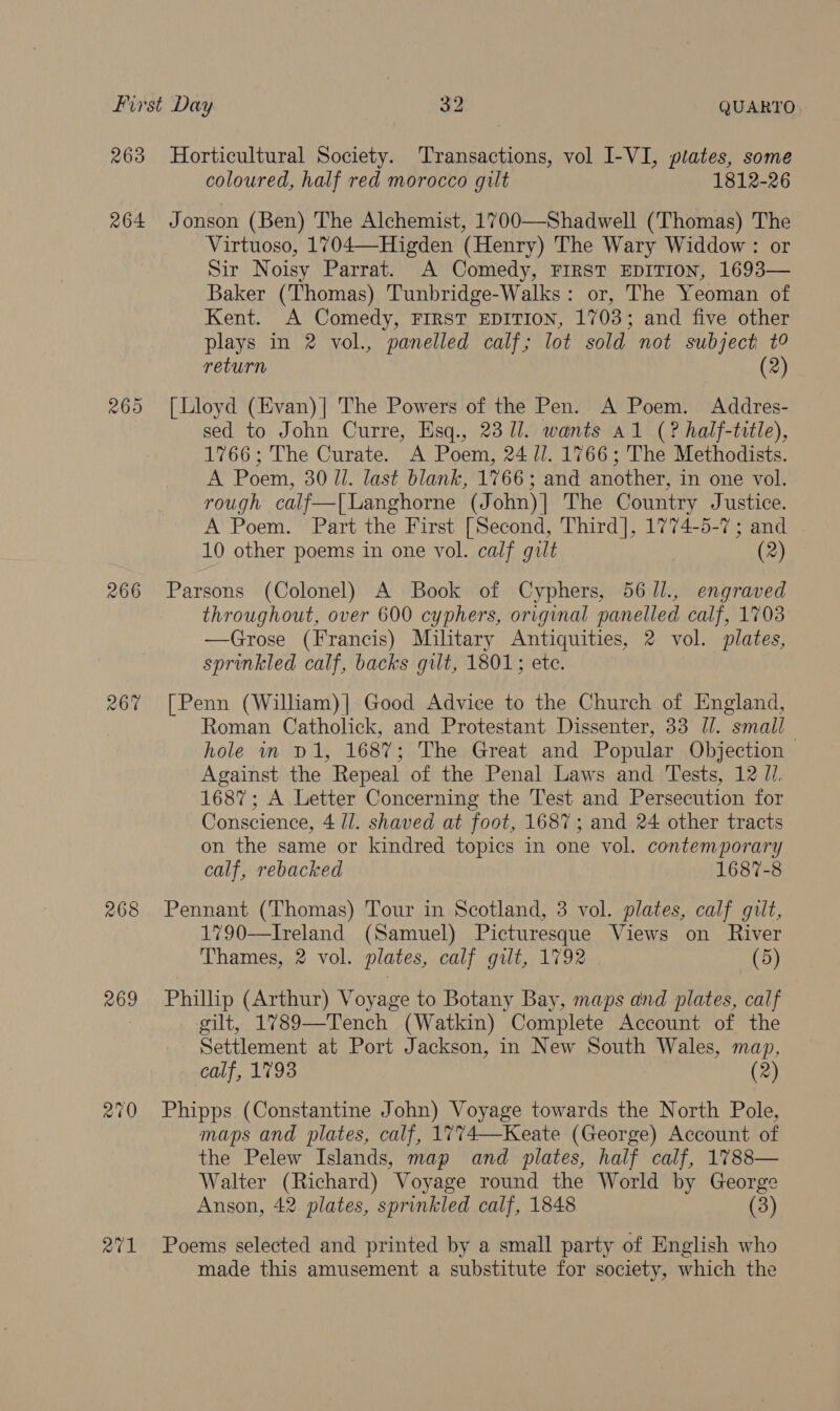 263 264 266 267 268 269 Horticultural Society. Transactions, vol I-VI, plates, some coloured, half red morocco gilt 1812-26 Jonson (Ben) The Alchemist, 1700—Shadwell (Thomas) The Virtuoso, 1704—Higden (Henry) The Wary Widdow: or Sir Noisy Parrat. A Comedy, FIRST EDITION, 1693— Baker (Thomas) Tunbridge-Walks: or, The Yeoman of Kent. A Comedy, FIRST EDITION, 1703; and five other plays in 2 vol., panelled calf; lot sold not subject t° return (2) [Lloyd (Evan)| The Powers of the Pen. A Poem. Addres- sed to John Curre, Esq., 23 1]. wants a1 (? half-title), 1766; The Curate. A Poem, 24 //. 1766; The Methodists. A Poem, 30/1. last blank, 1766; and another, in one vol. rough calf—| Langhorne (John)| The Country Justice. A Poem. Part the First [Second, Third], 1774-5-7; and 10 other poems in one vol. calf gilt (2) Parsons (Colonel) A Book of Cyphers, 56 /l., engraved throughout, over 600 cyphers, original panelled calf, 1703 —Grose (Francis) Military Antiquities, 2 vol. plates, sprinkled calf, backs gilt, 1801; ete. [Penn (Wilham)] Good Advice to the Church of England, Roman Catholick, and Protestant Dissenter, 33 /. smail_ hole in D1, 1687; The Great and Popular Objection Against the Repeal of the Penal Laws and Tests, 12 J/. 1687; A Letter Concerning the Test and Persecution for Conscience, 4 /l. shaved at foot, 1687; and 24 other tracts on the same or kindred topics in one vol. contemporary calf, rebacked 1687-8 Pennant (Thomas) Tour in Scotland, 3 vol. plates, calf gilt, 1790—Ireland (Samuel) Picturesque Views on River Thames, 2 vol. plates, calf gilt, 1792 (5) Phillip (Arthur) Voyage to Botany Bay, maps and plates, calf gilt, 1789—Tench (Watkin) Complete Account of the Settlement at Port Jackson, in New South Wales, map, calf, 1793 (2) Phipps (Constantine John) Voyage towards the North Pole, maps and plates, calf, 1774—Keate (George) Account of the Pelew Islands, map and plates, half calf, 1788— Walter (Richard) Voyage round the World by George Anson, 42 plates, sprinkled calf, 1848 (3) Poems selected and printed by a small party of English who made this amusement a substitute for society, which the