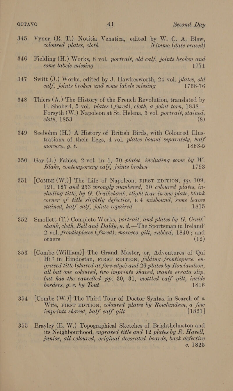 345 346 347 348 349 350 351 353 354 355 Vyner (R. T.) Notitia Venatica, edited by W. C. A. Blew, coloured plates, cloth Nimmo (date erased) Fielding (H.) Works, 8 vol. portrait, old calf, joints broken and some labels missing Weel Swift (J.) Works, edited by J. Hawkesworth, 24 vol. plates, old calf, joints broken and some labels missing 1768-76 Thiers (A.) The History of the French Revolution, translated by F. Shoberl, 5 vol. plates ( fowed), cloth, a joint torn, 1838— Forsyth CW. ) Napoleon at St. ee 3 vol. portrait, stained, cloth, 1853 (8) Seebohm (H.) A History of British Birds, with Coloured Illus- trations of their Eggs, 4 vol. plates bound separately, half morocco, g. t. 1883-5 Gay (J.) Fables, 2 vol. in 1, 70 plates, including some by W. Blake, contemporary calf, joints broken 1793 [Compr (W.)] The Life of Napoleon, FIRST EDITION, pp. 109, 121, 187 and 253 wrongly numbered, 30 coloured plates, in- cluding title, by G. Cruikshank, slight tear in one plate, blank corner of title slightly defective, B 4 misbound, some leaves stained, half calf, joints repaired 1815 Smollett (T.) Complete Works, portrait, and plates by G. Oruik shank, cloth, Bell and Daldy, n. d.—The Sportsman in Ireland’ 2 vol. frontispieces ( foxed), morocco gilt, rubbed, 1840; and others Che) [Combe (William)] The Grand Master, or, Adventures of Qui Hi? in Hindostan, FIRST EDITION, folding frontispiece, en- graved title (shaved at fore-edge) and 26 plates by Rowlandson, all but one coloured, two imprints shaved, wants errata slip, but has the cancelled pp. 30, 31, mottled calf gilt, inside borders, g. e. by Tout 1816 [Combe (W.)] The Third Tour of Doctor Syntax in Search of a Wife, FIRST EDITION, coloured plates by Rowlandson, a few imprints shaved, half calf gilt . [1821] Brayley (E. W.) Topographical Sietohes 0 £ Brighthelmston and its Neighbourhood, engraved title and 12 plates by R. Havell, junior, all coloured, original decorated boar ds, back defective c. 1825