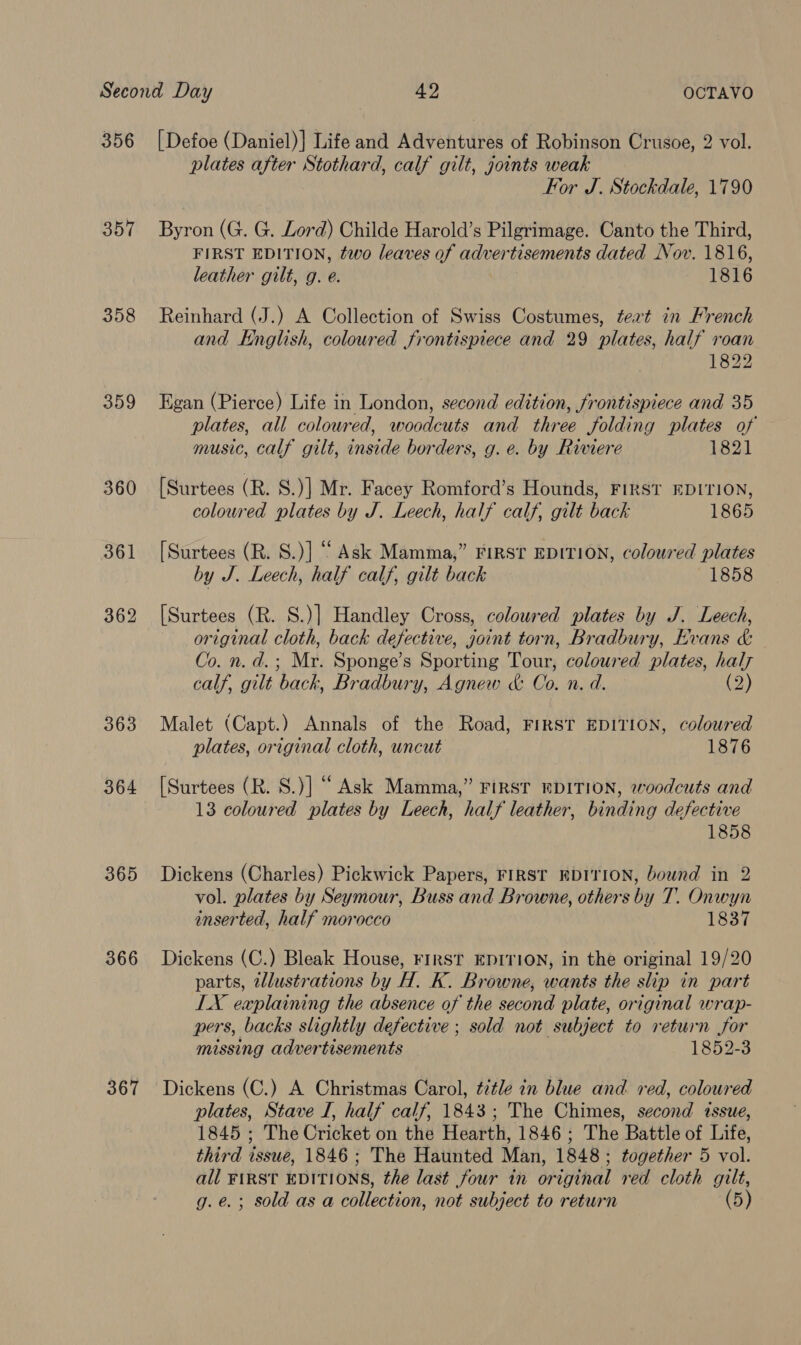 356 357 358 359 360 364 365 366 367 [Defoe (Daniel)] Life and Adventures of Robinson Crusoe, 2 vol. plates after Stothard, calf gilt, joints weak For J. Stockdale, 1790 Byron (G. G. Lord) Childe Harold’s Pilgrimage. Canto the Third, FIRST EDITION, two leaves of advertisements dated Nov. 1816, leather gilt, g. e. 1816 Reinhard (J.) A Collection of Swiss Costumes, teat in Hrench and English, colowred frontispiece and 29 plates, half roan 1822 Egan (Pierce) Life in London, second edition, frontispiece and 35 plates, all coloured, woodcuts and three folding plates of music, calf gilt, inside borders, g. e. by Riviere 1821 [Surtees (R. S.)] Mr. Facey Romford’s Hounds, FIRST EDITION, coloured plates by J. Leech, half calf, gilt back 1865 [Surtees (R. S.)] “ Ask Mamma,” FIRST EDITION, coloured plates by J. Leech, half calf, gilt back 1858 [Surtees (R. S.)] Handley Cross, coloured plates by J. Leech, original cloth, back defective, joint torn, Bradbury, Evans &amp; Co. n. d. ; Mr. Sponge’s Sporting Tour, coloured plates, hal calf, gilt ‘back, Bradbury, Agnew &amp; Go. n. a. (2) Malet (Capt.) Annals of the Road, FIRST EDITION, coloured plates, original cloth, uncut 1876 [Surtees (R. S.)] “ Ask Mamma,” FIRST EDITION, woodcuts and 13 coloured plates by Leech, half leather, binding defective 1858 Dickens (Charles) Pickwick Papers, FIRST EDITION, bound in 2 vol. plates by Seymour, Buss and Browne, others by T. Onwyn inserted, half morocco 1837 Dickens (C.) Bleak House, FIRST EDITION, in the original 19/20 parts, illustrations by H. K. Browne, wants the slip in part LX explaining the absence of the second plate, original wrap- pers, backs slightly defective ; sold not subject to return for missing advertisements 1852-3 Dickens (C.) A Christmas Carol, title in blue and red, coloured plates, Stave I, half calf, 1843; The Chimes, second issue, 1845 ; The Cricket on the Hearth, 1846; The Battle of Life, third issue, 1846 ; The Haunted Man, 1848; together 5 vol. all FIRST EDITIONS, the last four in original red cloth gilt, g.e.; sold as a collection, not subject to return (5)