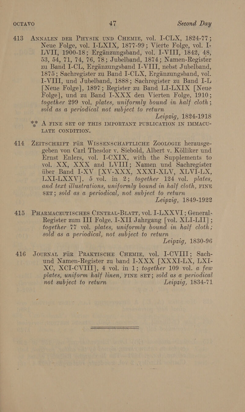 414 415 416 Neue Folge, vol. I-LXIX, 1877-99; Vierte Folge, vol. I- LVII, 1900-18; Erganzungsband, vol. I-VIII, 1842, 48, 53, 54, 71, 74, 76, 78; Jubelband, 1874; Namen-Register zu Band I-CL, Erganzungsbhand I-VIII, nebst Jubelband, 1875; Sachregister zu Band I-CLX, Erganzungsband, vol. J-VIII, und Jubelband, 1888; Sachregister zu Band I-L [Neue Folge], 1897; Register zu Band LI-LXIX [Neue Folge|, und zu Band I-XXX den Vierten Folge, 1910; together 299 vol. plates, uniformly bound in half cloth; sold as a periodical not subject to return Leipzig, 1824-1918 LATE CONDITION. geben von Carl Thesdor v. Siebold, Albert v. Kolliker und Ernst Enlers, vol. I-CXIX, with the Supplements to vol. XX, XXX and LVIIIT; Namen und Sachregister uber Band I-XV [XV-XXX, XXXI-XLV, XLVI-LX, LXI-LXXV], 5 vol. in 2; together 124 vol. plates, and text illustrations, uniformly bound in half cloth, FINE SET; sold as a periodical, not subject to return Leipzig, 1849-1922 Register zum III Folge. I-XII Jahrgang [vol. XLI-LII] ; together %V vol. plates, uniformly bound in half cloth; sold as a periodical, not subject to return Leipzig, 1830-96 und Namen-Register zu band I-XXX [XXXJI-LX, LXI- XC, XCI-CVIII], 4 vol. in 1; together 109 vol. a few plates, uniform half linen, FINE SET; sold as a periodical not subject to return Leipzig, 1834-71