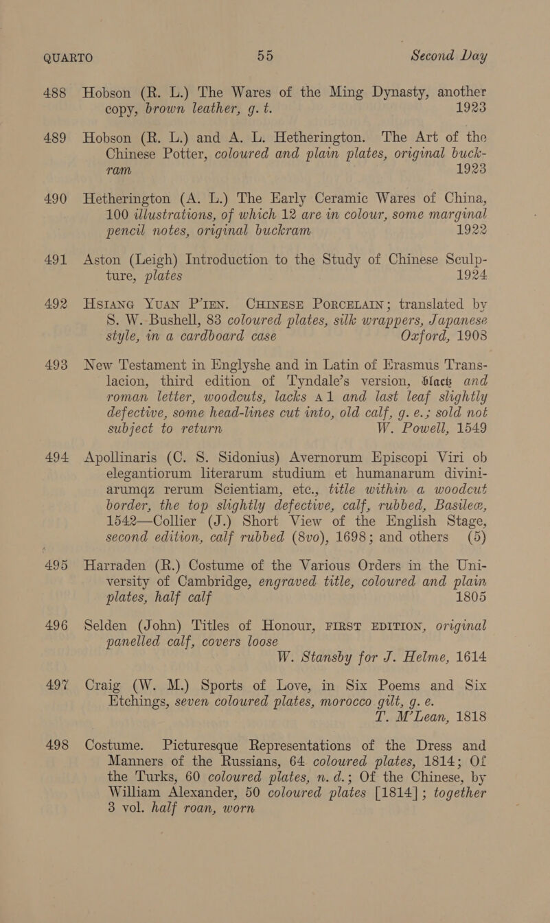 489 490 491 492 493 494 495 496 49% 498 copy, brown leather, g. t. 1923 Hobson (R. L.) and A. L. Hetherington. The Art of the Chinese Potter, coloured and plain plates, orvginal buck- ram 1923 Hetherington (A. L.) The Early Ceramic Wares of China, 100 illustrations, of which 12 are in colour, some marginal pencil notes, original buckram 1922 Aston (Leigh) Introduction to the Study of Chinese Sculp- ture, plates 1924 Hstang YUAN P’IEN. CHINESE PoRCELAIN; translated by S. W. Bushell, 83 coloured plates, silk wrappers, Japanese style, m a cardboard case Ozford, 1908 New Testament in Englyshe and in Latin of Erasmus Trans- lacion, third edition of Tyndale’s version, Slack and roman letter, woodcuts, lacks A1 and last leaf slightly defectwe, some head-lines cut into, old calf, g. e.; sold not subject to return W. Powell, 1549 Apollinaris (C. 8. Sidonius) Avernorum Episcopi Viri ob elegantiorum literarum studium et humanarum divini- arumqz rerum Scientiam, etc., title within a woodcut border, the top slightly defective, calf, rubbed, Basilee, 1542—Collier (J.) Short View of the English Stage, second edition, calf rubbed (8vo), 1698; and others (5) Harraden (R.) Costume of the Various Orders in the Uni- versity of Cambridge, engraved title, coloured and plain plates, half calf 1805 Selden (John) Titles of Honour, FIRST EDITION, original panelled calf, covers loose W. Stansby for J. Helme, 1614 Craig (W. M.) Sports of Love, in Six Poems and Six Etchings, seven coloured plates, morocco gilt, g. é. T. M’Lean, 1818 Costume. Picturesque Representations of the Dress and Manners of the Russians, 64 coloured plates, 1814; Of the Turks, 60 coloured plates, n.d.; Of the Chinese, by William Alexander, 50 coloured plates [1814]; together