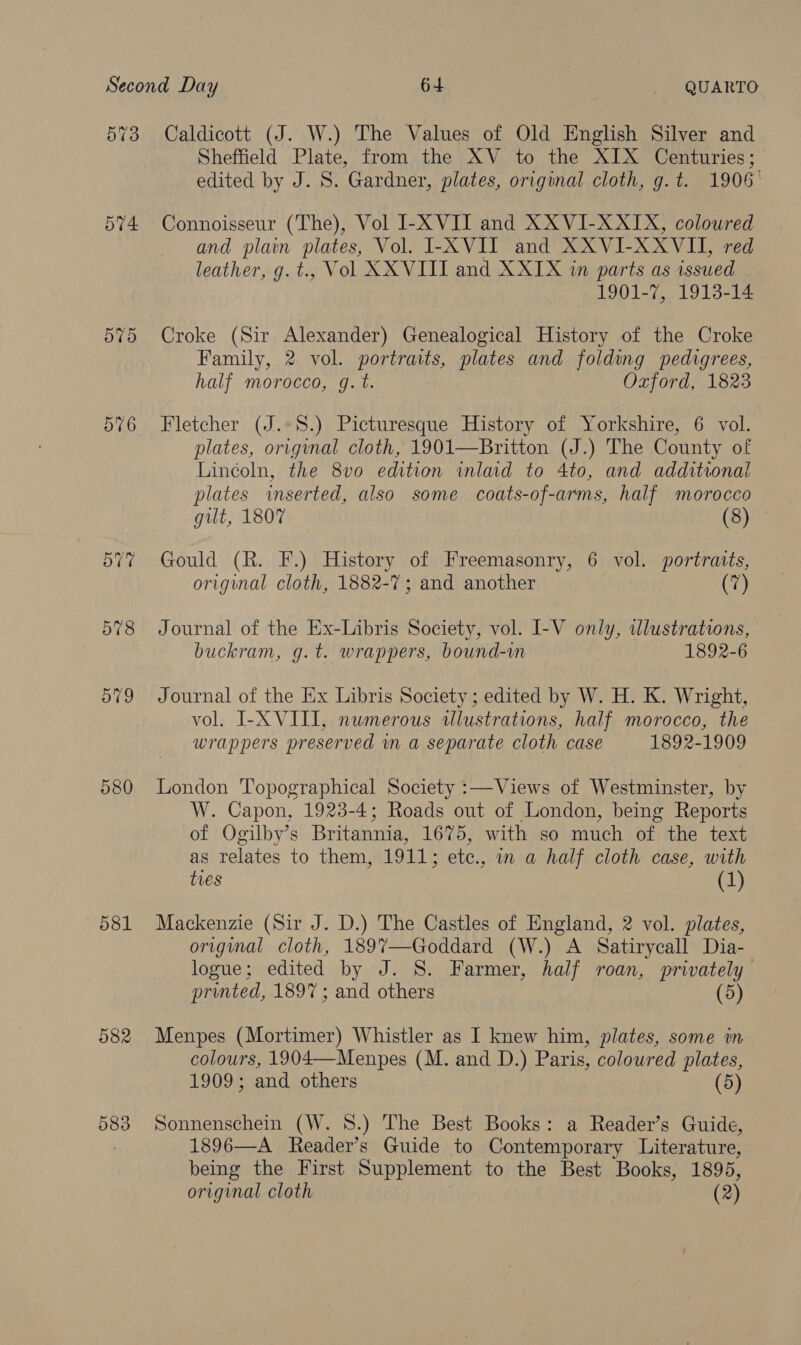 573 574. 57) 578 579 580 581 582 583 Caldicott (J. W.) The Values of Old English Silver and Sheffield Plate, from the XV to the XIX Centuries; edited by J. S. Gardner, plates, original cloth, g.t. 1906° Connoisseur (The), Vol I-XVII and XXVI-XXIX, coloured and plain plates, Vol. I-XVII and XXVI-XXVII, red leather, g.t., Vol XXVIII and XXIX wm parts as issued 1901-7, 1913-14 Croke (Sir Alexander) Genealogical History of the Croke Family, 2 vol. portraits, plates and folding pedigrees, half morocco, g.t. Oxford, 1823 Fletcher (J.*S.) Picturesque History of Yorkshire, 6 vol. plates, original cloth, 1901—Britton (J.) The County of Lincoln, the 8vo edition inlaid to 4to, and additional plates inserted, also some coats-of-arms, half morocco gilt, 1807 (8) Gould (R. F.) History of Freemasonry, 6 vol. portratts, original cloth, 1882-7; and another (7) Journal of the Ex-Libris Society, vol. I-V only, tlustrations, buckram, g.t. wrappers, bound-wm 1892-6 Journal of the Ex Libris Society ; edited by W. H. K. Wright, vol. I-X VIII, numerous alustrations, half morocco, the wrappers preserved m a separate cloth case 1892-1909 London Topographical Society :—Views of Westminster, by W. Capon, 1923-4; Roads out of London, being Reports of Ogilby’s Britannia, 1675, with so much of the text as relates to them, 1911; etc., in a half cloth case, with tres (1) Mackenzie (Sir J. D.) The Castles of England, 2 vol. plates, original cloth, 1897—-Goddard (W.) A Satirycall Dia- logue; edited by J. S. Farmer, half roan, privately printed, 1897 ; and others (5) Menpes (Mortimer) Whistler as I knew him, plates, some in colours, 1904—Menpes (M. and D.) Paris, coloured plates, 1909; and others (5) Sonnenschein (W. 8.) The Best Books: a Reader’s Guide, 1896—A Reader’s Guide to Contemporary Literature, being the First Supplement to the Best Books, 1895, original cloth (2)