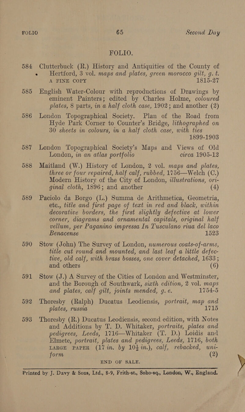 FOLIO. 584 Clutterbuck (R.) History and Antiquities of the County of « Hertford, 3 vol. maps and plates, green morocco gilt, g. t. A FINE COPY 1815-27 585 English Water-Colour with reproductions of Drawings by eminent Painters; edited by Charles Holme, coloured plates, 8 parts, in a half cloth case, 1902; and another (2) 586 London Topographical Society. Plan of the Road from Hyde Park Corner to Counter’s Bridge, lithographed on 30 sheets in colours, in a half cloth case, with tes 1899-1903 587 London Topographical Society’s Maps and Views of Old London, in an atlas portfolio eurca 1905-12 588 Maitland (W.) History of London, 2 vol. maps and plates, three or four repaired, half calf, rubbed, 1756—Welch (C.) Modern History of the City of London, wlustrations, ori- ginal cloth, 1896; and another (4) 589 Paciolo da Borgo (L.) Summa de Arithmetica, Geometria, etc., title and furst page of text mm red and black, within decoratwe borders, the frst slightly defectwe at lower corner, diagrams and ornamental capitals, original half vellum, per Paganino impressa In Tusculano rua del laco Benacense 1523 590 Stow (John) The Survey of London, numerous coats-of-arms, tutle cut round and mounted, and last leaf a little defec- twe, old calf, with brass bosses, one cover detached, 1633 ; and others (6) 591 Stow (J.) A Survey of the Cities of London and Westminster, and the Borough of Southwark, sizth edition, 2 vol. maps and plates, calf gilt, joints mended, g. €. 1754-5 592 Thoresby (Ralph) Ducatus Leodiensis, portrait, map and plates, russia 1715 593 Thoresby (R.) Ducatus Leodiensis, second edition, with Notes and Additions by T. D. Whitaker, portraits, plates and pedigrees, Leeds, 1716—Whitaker (T. D.) Loidis and Elmete, portrait, plates and pedigrees, Leeds, 1716, both LARGE PAPER (17 in. by 103 %n.), calf, rebacked, uni- form (2) END OF SALE. Printed by J. Davy &amp; Sons, Ltd., 8-9, Frith-st., Soho-sq., London, W., England.