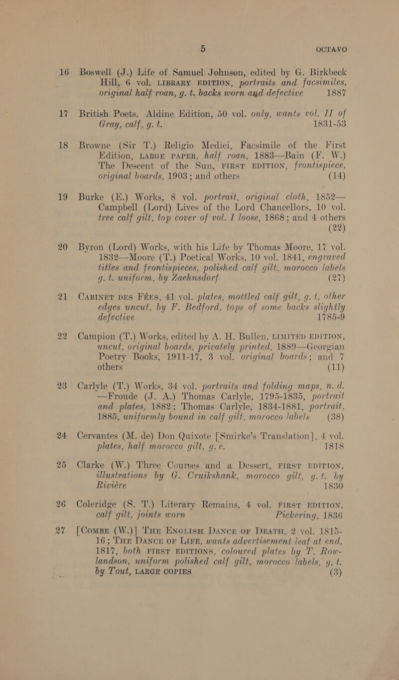 17 18 19 20 21 Qe 23 24 25 26 27 5 OCTAVO Hill, 6 vol. LiBRARY EDITION, portraits and facsimiles, original half roan, g. t. backs worn and defective 1887 British Poets. Aldine Edition, 50 vol. only, wants vol. IT of Gray, calf, g. t. 1831-53 Browne (Sir T.) Religio Medici, Facsimile of the First Edition, LARGE PAPER, half roan, 1883—Bain (F. W.) The Descent of the Sun, FIRST EDITION, frontispiece, original boards, 1903 ; and others (14) Burke (E.) Works, 8 vol. portrait, original cloth, 1852— Campbell (Lord) Lives of the Lord Chancellors, 10 vol. tree calf gilt, top cover of vol. I loose, 1868; and 4 others (22 Byron (Lord) Works, with his Life by Thomas Moore, 17 vol. 1832—Moore (T.) Poetical Works, 10 vol. 1841, engraved titles and frontispieces, polished calf gilt, morocco labels g. t. uniform, by Zaehnsdorft (27) CaBINer pEs Fes, 41 vol. plates, mottled calf gilt, g. t. other edges uncut, by I’. Bedford, tops of some backs slightly defective 1785-9 Campion (T.) Works, edited by A. H. Bullen, LIMITED EDITION, uncut, original boards, privately printed, 1889—Georgian Poetry Books, 1911-17, 3 vol. original boards; and 7 others (11) Carlyle (T.) Works, 34 vol. portraits and folding maps, n. d. —Froude (J. A.) Thomas Carlyle, 1795-1835, portrait and plates, 1882; Thomas Carlyle, 1834-1881, portrait, 1885, uniformly bound in calf gilt, morocco labels (38) Cervantes (M. de) Don Quixote [Smirke’s Translation |, 4 vol. plates, half morocco gilt, g. e. 1818 Clarke (W.) Three Courses and a Dessert, FIRST EDITION, ulustrations by G. Cruikshank, morocco gilt, g.t. by Rwviere 1830 Coleridge (S. T.) Literary Remains, 4 vol. FIRST EDITION, calf gilt, joints worn Pickering, 1836 [Compe (W.)| THe EnGLiisH Dance or DeEaATH, 2 vol. 1815- 16; THe Dance oF Lire, wants advertisement leaf at end, 1817, both FIRST EDITIONS, coloured plates by T. Row- landson, uniform polished calf gilt, morocco labels, g. t. by Tout, LARGE COPIES (3)