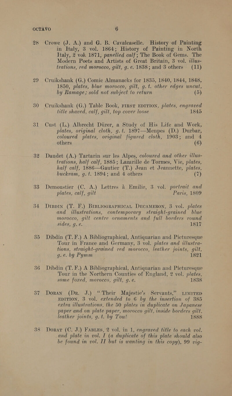 28 29 ol 32 33 54 do 36 OT 38 Crowe (J. A.) and G. B. Cavaleaselle. History of Painting in Italy, 3 vol. 1864; History of Painting in North Italy, .2 vok 1871, panelled calf; The Book of Gems. The Modern Poets and Artists of Great Britain, 3 vol. ilus- trations, red morocco, gut, g. €. 1838; and 3 others (11) Cruikshank (G.) Comic Almanacks for 1835, 1840, 1844, 1848, 1850, plates, blue morocco, gilt, g.t. other edges uncut, by Ramage; sold not subject to return (5) Cruikshank (G.) Table Book, rest EDITION, plates, engraved title shaved, calf, gilt, top cover loose 1845 Cust (L.) Albrecht Diirer, a Study of His Life and Work, plates, original cloth, g.t. 1897—-Menpes (D.) Durbar, coloured plates, original figured cloth, 1903; and 4 others (6) Daudet (A.) Tartarin sur les Alpes, coloured and other ilus- trations, half calf, 1885; Lazarille de 'Tormes, Vie, plates, half calf, 1886—Gautier (T.) Jean et Jeannette, plates, buckram, g.t. 1894; and 4 others (7) Demoustier (C. A.) Lettres &amp; Emilie, 3 vol. portrait and plates, calf, gilt Paris, 1809 Dispin (T. F.) BrsiioGRaPHicAL DECAMERON, 3 vol. plates and illustrations, contemporary straight-grained blue morocco, gut centre ornaments and full borders round sides, g. é. 1817 Dibdin (T.F.) A Bibliographical, Antiquarian and Picturesque Tour in France and Germany, 3 vol. plates and tllustra- tions, straight-grained red morocco, leather joints, gilt, g.e. by Pymm 1821 Dibdin (T. F.) A Bibliographical, Antiquarian and Picturesque Tour in the Northern Counties of England, 2 vol. plates, some foxed, morocco, gilt, q. e. 1838 Doran (Dr. J.) “Their Majestie’s Servants,” LIMITED EDITION, 3 vol. extended to 6 by the imsertion of 385 extra ilustrations, the 50 plates in duplicate on Japanese paper and on plate paper, morocco gilt, inside borders gilt, leather joints, g.t. by Tout 1888 Dorat (C. J.) FABLEs, 2 vol. in 1, engraved title to each vol. -and plate in vol. I (a duplicate of this plate should also be found in vol. IT but is wanting in this copy), 99 vig-