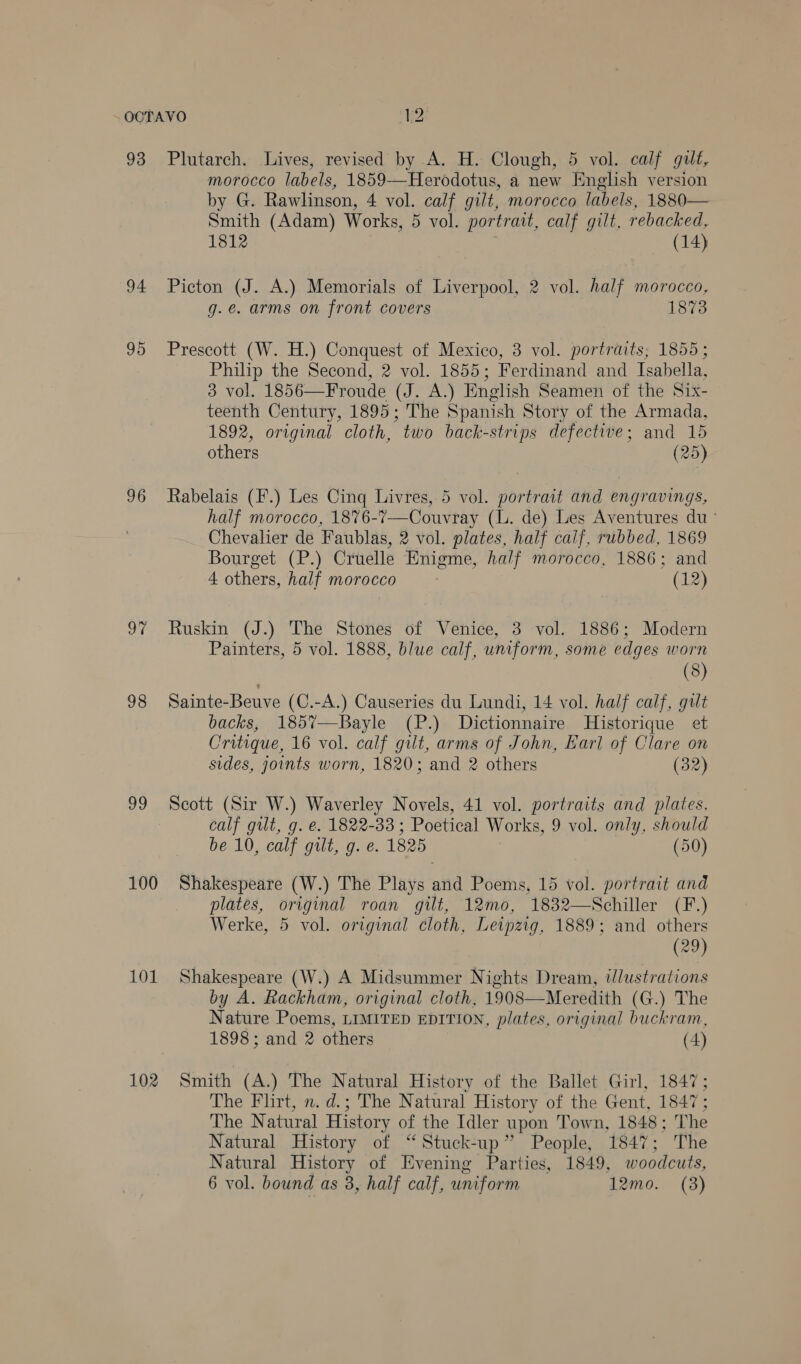 OCTAVO H2: 93 Plutarch. Lives, revised by A. H. Clough, 5 vol. calf gilt, morocco labels, 1859-—Herodotus, a new English version by G. Rawlinson, 4 vol. calf gilt, morocco labels, 1880— Smith (Adam) Works, 5 vol. portrait, calf gilt, rebacked, 1812 (14) 94 Picton (J. A.) Memorials of Liverpool, 2 vol. half morocco, g.e. arms on front covers 1873 95 Prescott (W. H.) Conquest of Mexico, 3 vol. portraits; 1855; Philip the Second, 2 vol. 1855; Ferdinand and Isabella, 3 vol. 1856—Froude Cres English Seamen of the Six- teenth Century, 1895; The Spanish Story of the Armada, 1892, original cloth, “two back- strips defective; and 15 others (25) 96 Rabelais (F.) Les Cing Livres, 5 vol. portrait and engravings, half morocco, 18%76-7—Couvray (lL. de) Les Aventures du ° Chevalier de Faublas, 2 vol. plates, half caif, rubbed, 1869 Bourget (P.) Cruelle Enigme, half morocco, 1886; and 4 others, half morocco (12) 97 Ruskin (J.) The Stones of Venice, 3 vol. 1886; Modern Painters, 5 vol. 1888, blue calf, uniform, some edges worn 3 (8) 98 Sainte-Beuve (C.-A.) Causeries du Lundi, 14 vol. half calf, gilt backs, 1857—Bayle (P.) Dictionnaire Historique et Critique, 16 vol. calf gilt, arms of John, Earl of Clare on sides, joints worn, 1820; and 2 others (32) 99 Scott (Sir W.) Waverley Novels, 41 vol. portraits and plates, calf gilt, g. e. 1822-33 ; Poetical Works, 9 vol. only, should be 10, calf gilt, g. e. 1825 (50) 100 Shakespeare (W.) The Plays anid Poems, 15 vol. portrait and plates, original roan gilt, 12mo, 1832—Schiller (F.) Werke, 5 vol. original cloth, Leipzig, 1889; and others (29) 101 Shakespeare (W.) A Midsummer Nights Dream, t/lustrations by A. Rackham, original cloth, 1908—Meredith (G.) The Nature Poems, LIMITED EDITION, plates, original buckram, 1898; and 2 others (4)  102 Smith (A.) The Natural History of the Ballet Girl, 1847; The Flirt, n. d.; The Natural History of the Gent, 1847; The Natural History of the Idler upon Town, 1848; The Natural History of “ Stuck-up” People, 1847; The Natural History of Evening Parties, 1849, woodcuts,