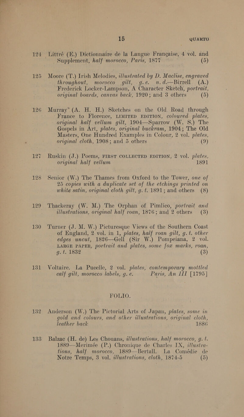 124 126 130 131 133 15 | QUARTO Supplement, half morocco, Paris, 1877 (5) Moore (T.) Irish Melodies, illustrated by D. Maclise, engraved throughout, morocco gilt, g.e. mn.d—Birrell (A.) Frederick Locker-Lampson, A Character Sketch, portrait, original boards, canvas back, 1920; and 3 others (5)  Murray” (A. H. H.) Sketches on the Old Road through France to Florence, LIMITED EDITION, coloured plates, original half vellum gilt, 1904—Sparrow (W. 8.) The Gospels in Art, plates, original buckram, 1904; The Old Masters, One Hundred Examples in Colour, 2 vol. plates, original cloth, 1908; and 5 others . Bey Ruskin (J.) Poems, FIRST COLLECTED EDITION, 2 vol. plates, original half vellum 1891 Senior (W.) The Thames from Oxford to the Tower, one of 25 copies with a duplicate set of the etchings printed on white satin, original cloth gilt, g. t. 1891; and others (8) Thackeray (W. M.) The Orphan of Pimlico, portrait and ulustrations, original half roan, 1876; and 2 others (3) Turner (J. M. W.) Picturesque Views of the Southern Coast of England, 2 vol. in 1, plates, half roan gilt, g.t. other edges uncut, 1826—Gell (Sir W.) Pompeiana, 2 vol. LARGE PAPER, portrait and plates, some fox marks, roan, g. t. 1832 (3) Voltaire. La Pucelle, 2 vol. plates, contemporary mottled calf gult, morocco labels, g. e. Paris, An [IT [1795 | FOLIO. Anderson (W.) The Pictorial Arts of Japan, plates, some in gold and colours, and other wlustrations, original cloth, leather back 1886 Balzac (H. de) Les Chouans, illustrations, half morocco, g. t. 1889—Merimée (P.) Chronique de Charles IX, ilustra- tions, half morocco, 1889—Bertall. La Comédie de Notre Temps, 3 vol. ilustrations, cloth, 1874-5 (5)