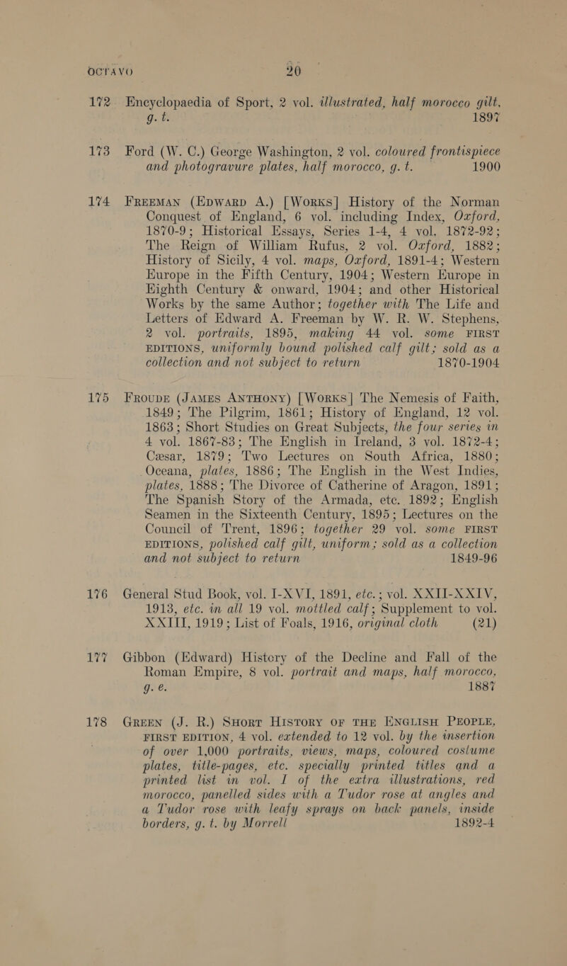 172 Encyclopaedia of Sport, 2 vol. adlustrated, half morocco gilt, g. ti 1897 173 Ford (W. C.) George Washington, 2 vol. coloured frontispiece and photogravure plates, half morocco, g.t. 1900 174 FRreeMAN (Epwarp A.) [Works] History of the Norman Conquest of England, 6 vol. including Index, Ozford, 1870-9; Historical Essays, Series 1-4, 4 vol. 1872-92; The Reign of William Rufus, 2 vol. Ozford, 1882; History of Sicily, 4 vol. maps, Oxford, 1891-4; Western Kurope in the Fifth Century, 1904; Western Europe in Highth Century &amp; onward, 1904; and other Historical Works by the same Author; together with The Life and Letters of Edward A. Freeman by W. R. W. Stephens, 2 vol. portraits, 1895, making 44 vol. some FIRST EDITIONS, uniformly bound polished calf gilt; sold as a collection and not subject to return 1870-1904 175 Froupe (JAMES ANTHONY) [Works]| The Nemesis of Faith, 1849; The Pilgrim, 1861; History of England, 12 vol. 1863; Short Studies on Great Subjects, the four series in 4 vol. 1867-83; The English in Ireland, 3 vol. 1872-4; Cesar, 1879; Two Lectures on South Africa, 1880; Oceana, plates, 1886; The English in the West Indies, plates, 1888; The Divorce of Catherine of Aragon, 1891; The Spanish Story of the Armada, etc. 1892; English Seamen in the Sixteenth Century, 1895; Lectures on the Council of Trent, 1896; together 29 vol. some FIRST EDITIONS, polished calf gilt, uniform; sold as a collection and not subject to return 1849-96 176 General Stud Book, vol. I-X VI, 1891, etc. ; vol. XXII-XXIV, 1913, etc. in all 19 vol. mottled calf; Supplement to vol. XXIII, 1919; List of Foals, 1916, original cloth (21) 177 Gibbon (Edward) Histery of the Decline and Fall of the Roman Empire, 8 vol. portrait and maps, half morocco, g. @. 1887 178 Green (J. R.) SHort History oF THE ENGLISH PEOPLE, FIRST EDITION, 4 vol. extended to 12 vol. by the wmsertion of over 1,000 portraits, views, maps, coloured cosiume plates, title-pages, etc. specially printed titles and a printed list in vol. I of the extra illustrations, red morocco, panelled sides with a Tudor rose at angles and a Tudor rose with leafy sprays on back panels, inside borders, g. t. by Morrell 1892-4