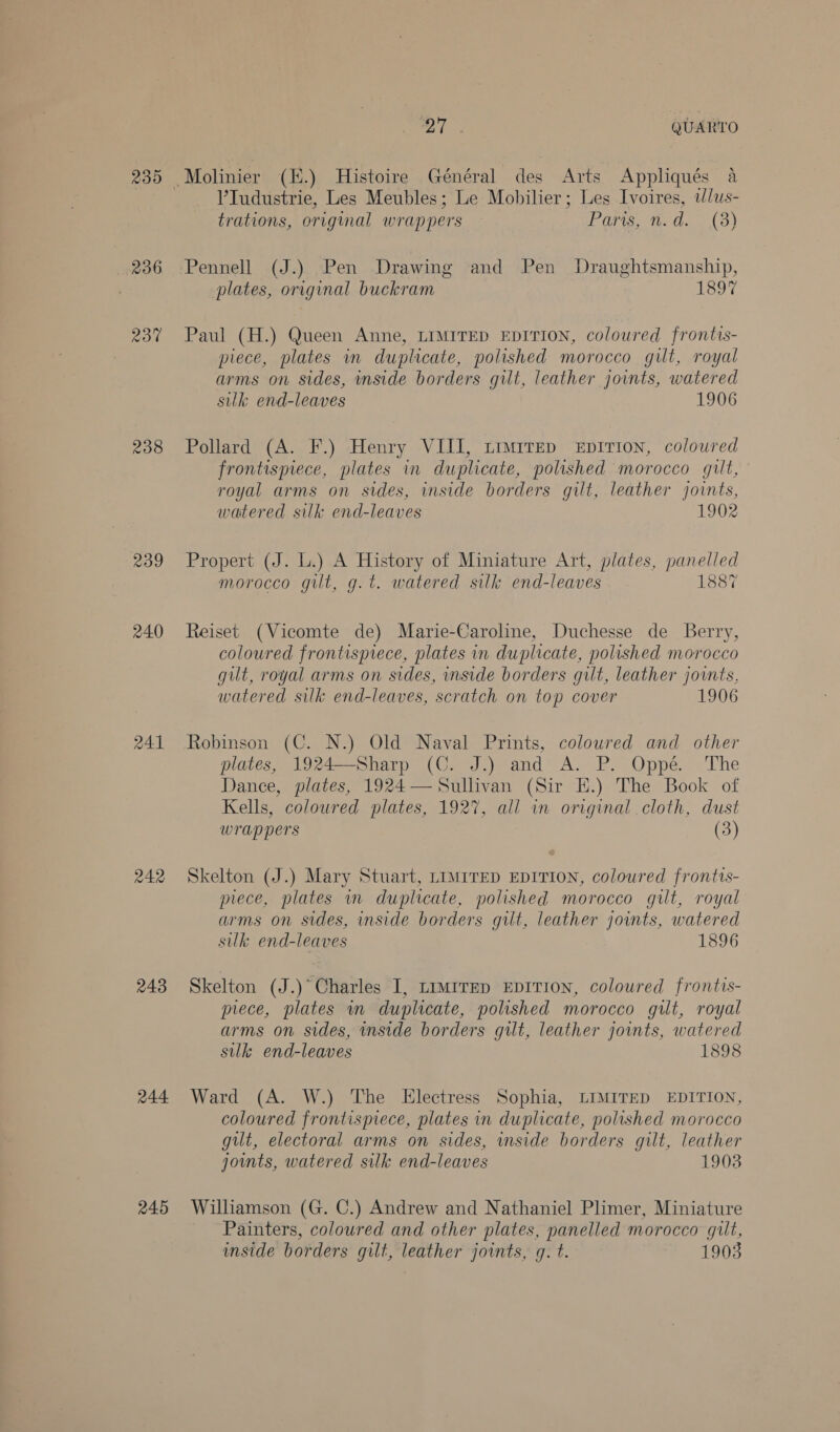 236 237 238 239 240 241 242 243 244 245 27 QUARTO V’Tudustrie, Les Meubles; Le Mobilier; Les Ivoires, t/us- trations, original wrappers Paris, n.d. _ (3) Pennell (J.) Pen Drawing and Pen Draughtsmanship, plates, original buckram 1897 Paul (H.) Queen Anne, LIMITED EDITION, coloured frontis- piece, plates in duplicate, polished morocco gilt, royal arms on sides, inside borders gilt, leather jovnts, watered silk end-leaves 1906 Pollard (A. F.) Henry VIII, timrrep eEpirion, coloured frontispiece, plates in duplicate, polished morocco gilt, royal arms on sides, inside borders gilt, leather joints, watered silk end-leaves 1902 Propert (J. L.) A History of Miniature Art, plates, panelled morocco gilt, g.t. watered silk end-leaves 1887 Reiset (Vicomte de) Marie-Caroline, Duchesse de Berry, coloured frontispiece, plates in duplicate, polished morocco gut, royal arms on sides, inside borders gilt, leather joints, watered silk end-leaves, scratch on top cover 1906 Robinson (C. N.) Old Naval Prints, coloured and other plates, 1924—Sharp (C. J.) and A. P. Oppé. The Dance, plates, 1924— Sullivan (Sir E.) The Book of Kells, coloured plates, 1927, all in original cloth, dust wrappers (3) Skelton (J.) Mary Stuart, LIMITED EDITION, coloured frontis- piece, plates in duplicate, polished morocco gilt, royal arms on sides, inside borders gilt, leather joints, watered silk end-leaves 1896 Skelton (J.)° Charles I, timirep EpITION, coloured frontis- piece, plates in duplicate, polished morocco gilt, royal arms on sides, inside borders gilt, leather joints, watered silk end-leaves 1898 Ward (A. W.) The Electress Sophia, LIMITED EDITION, coloured frontispiece, plates in duplicate, polished morocco gilt, electoral arms on sides, side borders gilt, leather joints, watered silk end-leaves 1903 Williamson (G. C.) Andrew and Nathaniel Plimer, Miniature Painters, coloured and other plates, panelled morocco gilt, inside borders gilt, leather joints, gq. t. 1903