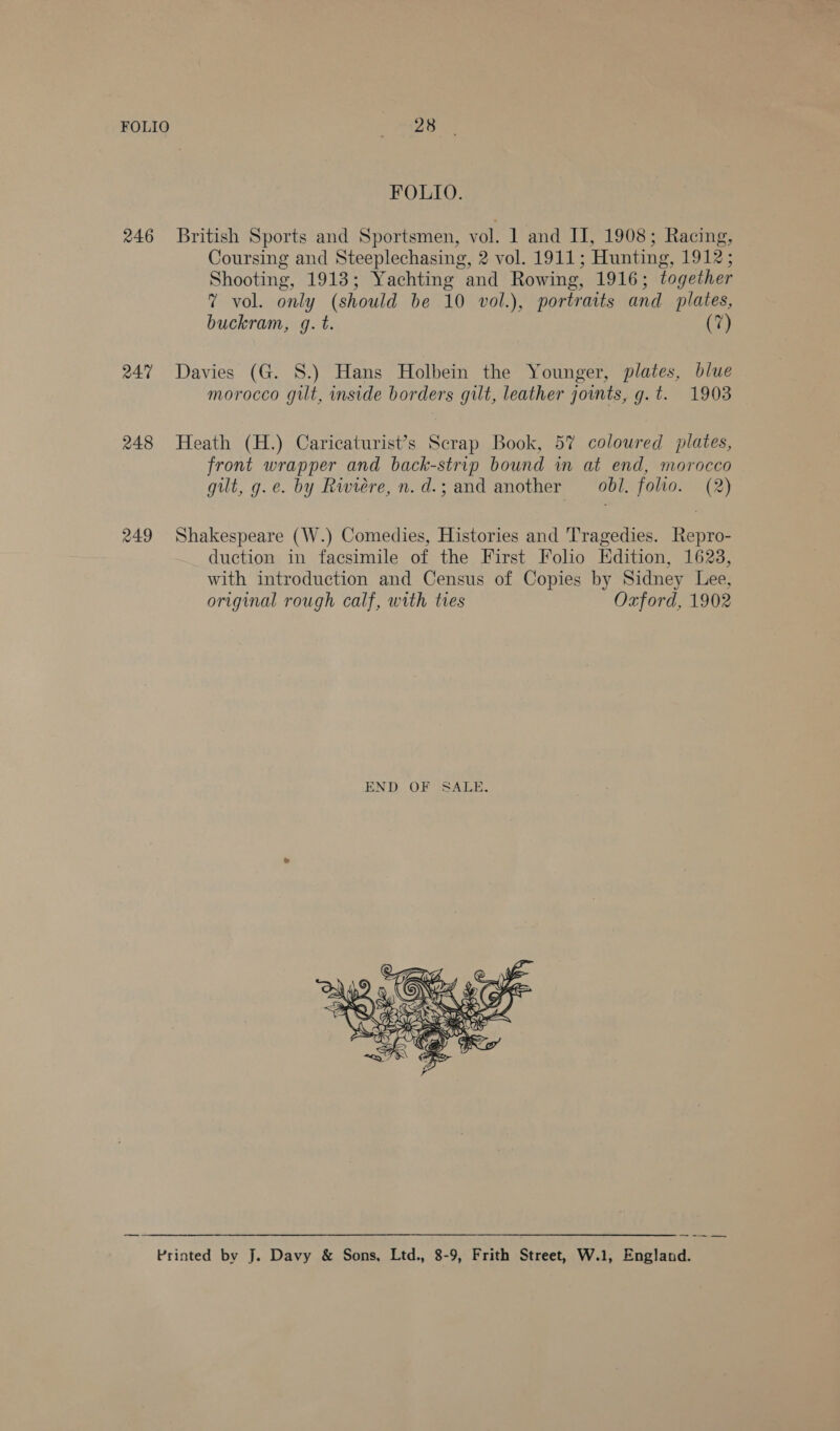 246 247 248 249 28 FOLIO. British Sports and Sportsmen, vol. 1 and II, 1908; Racing, Coursing and Steeplechasing, 2 vol. 1911; Hunting, 1912; Shooting, 1913; Yachting and Rowing, 1916; together 7 vol. only (should be 10 vol.), portraits and plates, buckram, g. t. (7) Davies (G. 8.) Hans Holbein the Younger, plates, blue morocco gilt, inside borders gilt, leather joints, g.t. 1903 Heath (H.) Caricaturist’s Scrap Book, 57 coloured plates, front wrapper and back-strip bound in at end, morocco gilt, g.e. by Riviere, n.d.; and another —obl. folio. (2) Shakespeare (W.) Comedies, Histories and Tragedies. Repro- duction in facsimile of the First Folio Edition, 1623, with introduction and Census of Copies by Sidney Lee, original rough calf, with tres Oxford, 1902 