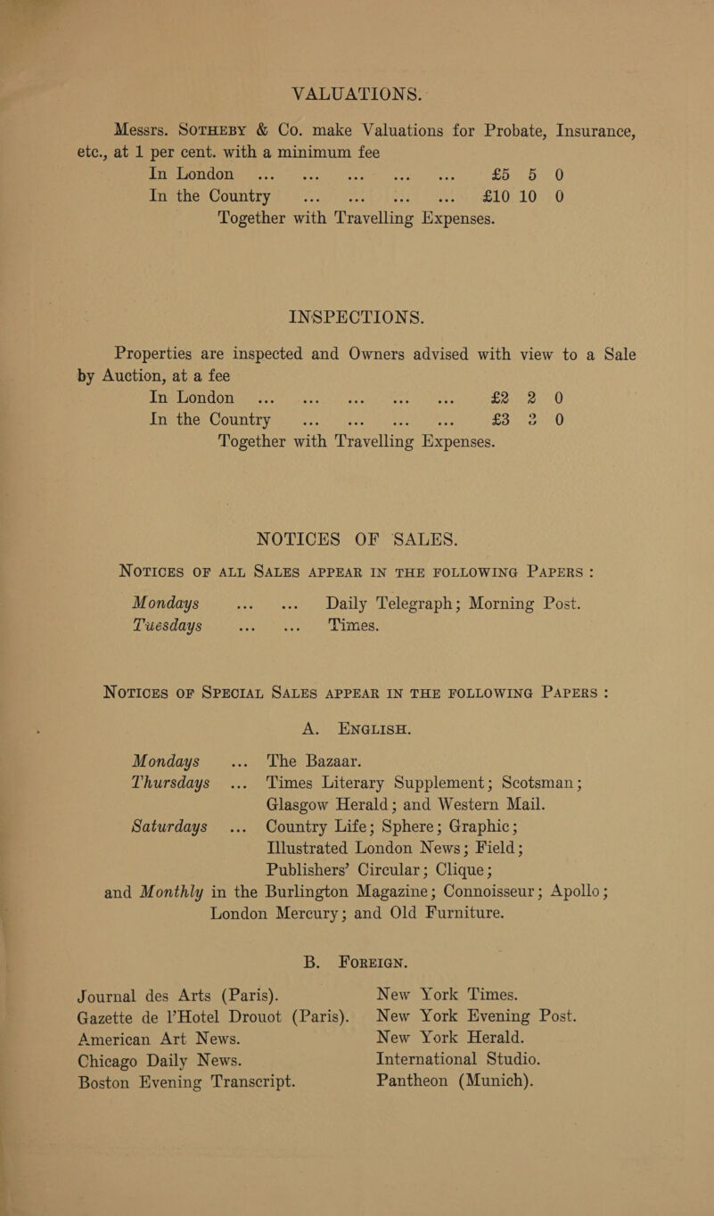 VALUATIONS. Messrs. SorHEBY &amp; Co. make Valuations for Probate, Insurance, etc., at 1 per cent. with a minimum fee PU EANOOIE EE c= ten Re cre Ayu ewe £5 be 0 WomereesCOURLTY Lae c.f) Vee keesck) seo eLO> 108s 6 Together with Travelling Expenses. INSPECTIONS. Properties are inspected and Owners advised with view to a Sale by Auction, at a fee ETON Uaere en! aecouel| aor ee ay apart £2 Tepe em COUNT Van whic, 04 ct cereal scare nay ee £3 Together with Travelling Expenses. Co © 0 0 NOTICES OF SALES. NOTICES OF ALL SALES APPEAR IN THE FOLLOWING PAPERS: Mondays w+ «1. Daily Telegraph; Morning Post. Tuesdays vain Varugod bits NoTICES OF SPECIAL SALES APPEAR IN THE FOLLOWING PAPERS: A. ENGLISH. Mondays... ‘The Bazaar. Thursdays... Times Literary Supplement; Scotsman ; Glasgow Herald; and Western Mail. Saturdays ... Country Life; Sphere; Graphic; Illustrated London News; Field; Publishers’ Circular; Clique; and Monthly in the Burlington Magazine; Connoisseur; Apollo; London Mercury; and Old Furniture. B. FOREIGN. Journal des Arts (Paris). New York Times. Gazette de l’Hotel Drouot (Paris). New York Evening Post. American Art News. New York Herald. Chicago Daily News. International Studio. Boston Evening Transcript. Pantheon (Munich).