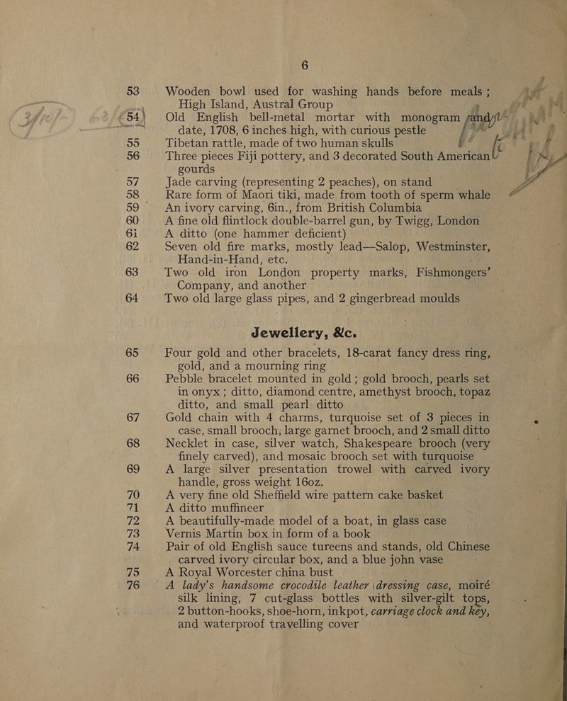 Wooden bowl used for washing hands before me erg High Island, Austral Group fy. ae Old English bell-metal mortar with monogram Aan date, 1708, 6 inches high, with curious pestle sl re Tibetan rattle, made of two human skulls gé ee a f Three pieces Fiji pottery, and 3 decorated South American gourds Jade carving (representing 2 peaches), on stand Rare form of Maori tiki, made from tooth of sperm whale An ivory carving, 6in., from British Columbia A fine old flintlock double-barrel gun, by Twigg, London A ditto (one hammer deficient) Seven old fire marks, mostly lead—Salop, Westminster, Hand-in-Hand, etc. Two old iron London property marks, Fishiieaeees Company, and another Two old large glass pipes, and 2 gingerbread moulds  Jewellery, &amp;c. Four gold and other bracelets, 18-carat fancy dress ring, gold, and a mourning ring Pebble bracelet mounted in gold; gold brooch, pearls set in onyx ; ditto, diamond centre, amethyst brooch, topaz . ditto, and small pearl ditto Gold chain with 4 charms, turquoise set of 3 pieces in vw case, small brooch, large garnet brooch, and 2 small ditto Necklet in case, silver watch, Shakespeare brooch (very finely carved), and mosaic brooch set with turquoise _ A large silver presentation trowel with carved ivory handle, gross weight 16o0z. A very fine old Shefheld wire pattern cake basket A ditto muffineer A beautifully-made model of a boat, in glass case Vernis Martin box in form of a book Pair of old English sauce tureens and stands, old Chinese carved ivory circular box, and a blue john vase A Royal Worcester china bust silk lining, 7 cut-glass bottles with silver-gilt tops, 2 button-hooks, shoe-horn, inkpot, carriage clock and key, and waterproof travelling cover =4 Dh a _— “he Lael et a eee ?  a