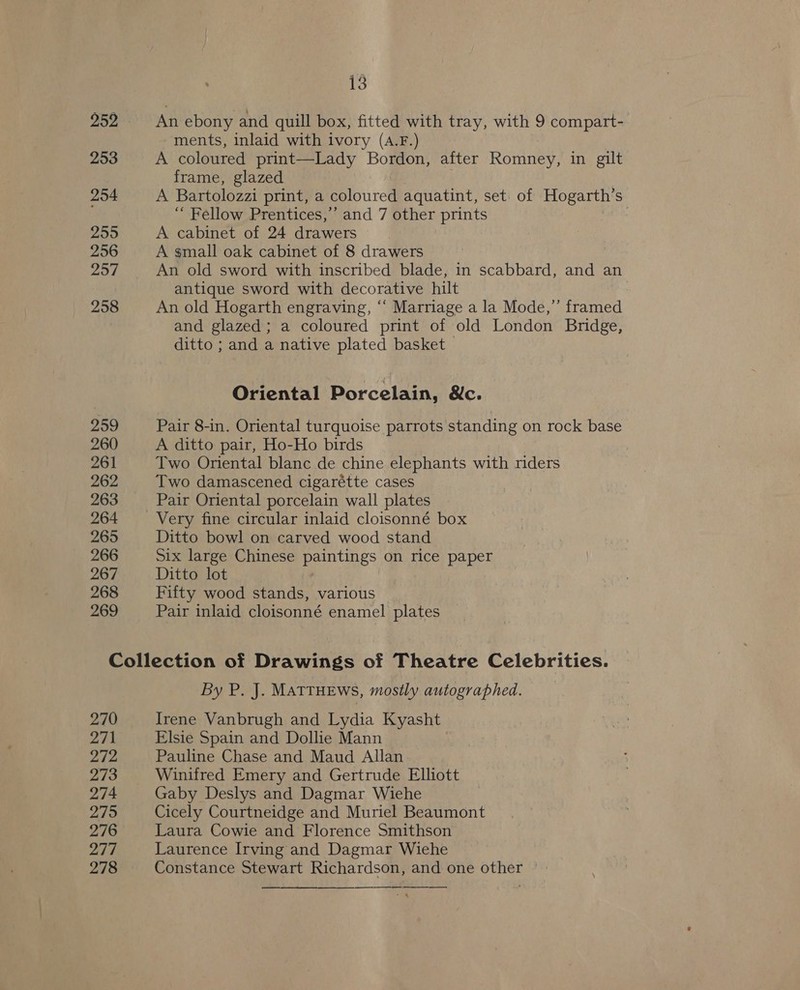252 253 254 2595 256 257 258 259 260 261 262 263 264 265 266 267 268 269 3 An ebony and quill box, fitted with tray, with 9 compart- ments, inlaid with ivory (A.F.) A coloured print—Lady Bordon, after Romney, in gilt frame, glazed A Bartolozzi print, a coloured aquatint, set: of Hogarth’s “Fellow Prentices,’’ and 7 other prints : A cabinet of 24 drawers A small oak cabinet of 8 drawers An old sword with inscribed blade, in scabbard, and an antique sword with decorative hilt An old Hogarth engraving, ‘‘ Marriage a la Mode,” framed and glazed; a coloured print of old London Bridge, ditto ; and a native plated basket Oriental Porcelain, &amp;c. Pair 8-in. Oriental turquoise parrots standing on rock base A ditto pair, Ho-Ho birds Two Oriental blanc de chine elephants with nders Two damascened cigarétte cases Pair Oriental porcelain wall plates Ditto bowl on carved wood stand Six large Chinese paintings on rice paper Ditto lot Fifty wood stands, various Pair inlaid cloisonné enamel plates 270 271 272 273 274 275 276 277 278 By P. J. MATTHEWS, mostly autographed. Irene Vanbrugh and Lydia Kyasht Elsie Spain and Dollie Mann Pauline Chase and Maud Allan Winifred Emery and Gertrude Elliott Gaby Deslys and Dagmar Wiehe Cicely Courtneidge and Muriel Beaumont Laura Cowie and Florence Smithson Laurence Irving and Dagmar Wiehe Constance Stewart Richardson, and one other ~ —_— pe SS 