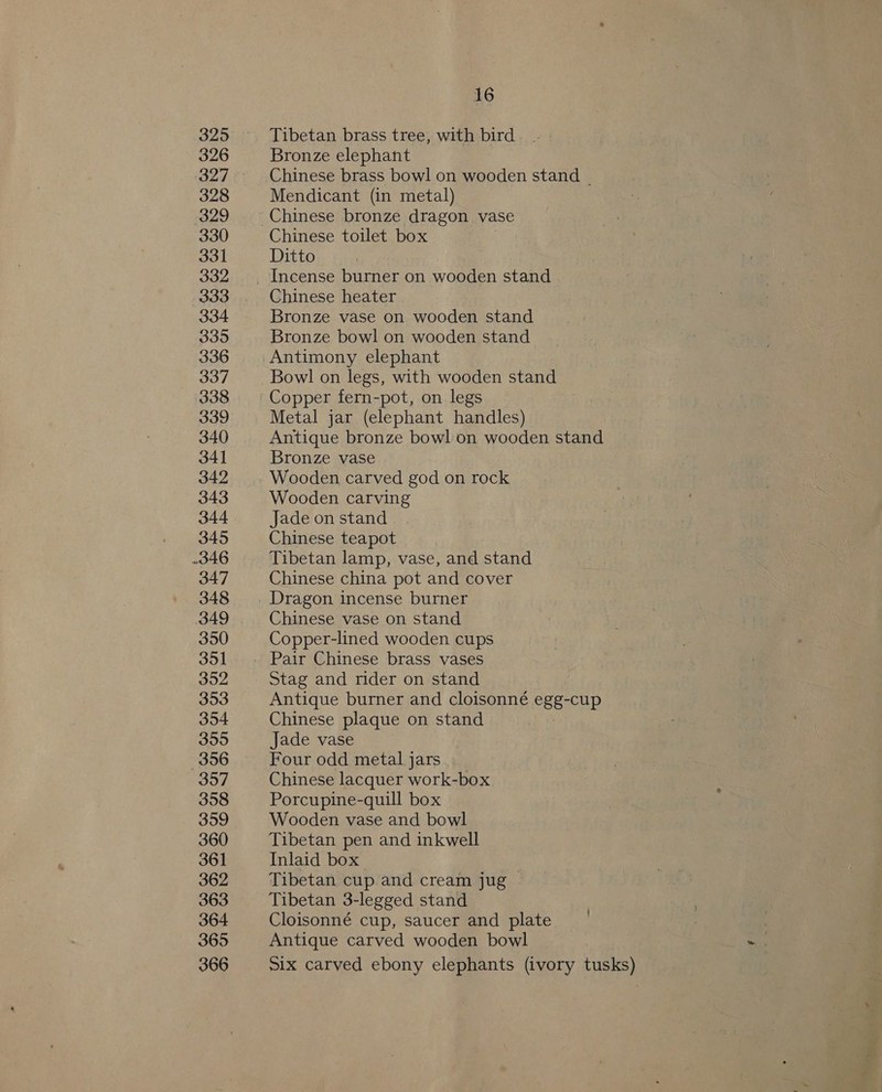 325 Tibetan brass tree, with bird 326 Bronze elephant 327 Chinese brass bowl on wooden stand - 328 Mendicant (in metal) 329 Chinese bronze dragon vase 330 Chinese toilet box 331 Ditto 332. Incense burner on wooden stand 333 Chinese heater 334 Bronze vase on wooden stand 335 Bronze bowl on wooden stand 336 Antimony elephant 337 Bowl on legs, with wooden stand 338 Copper fern-pot, on legs 339 Metal jar (elephant handles) 340 Antique bronze bowl on wooden stand 341 Bronze vase 342 Wooden carved god on rock 343 Wooden carving 344 Jade on stand 345 Chinese teapot 346 Tibetan lamp, vase, and stand 347 Chinese china pot and cover 348 Dragon incense burner 349 Chinese vase on stand 350 Copper-lined wooden cups 351 Pair Chinese brass vases 352 Stag and rider on stand 353 Antique burner and cloisonné egg-cup 354 Chinese plaque on stand 3595 Jade vase 356 Four odd metal jars 357 Chinese lacquer work-box 358 Porcupine-quill box 359 Wooden vase and bowl 360 Tibetan pen and inkwell 361 Inlaid box 362 Tibetan cup and cream jug — 363 Tibetan 3-legged stand 364 Cloisonné cup, saucer and plate 365 Antique carved wooden bowl 366 Six carved ebony elephants (ivory tusks)