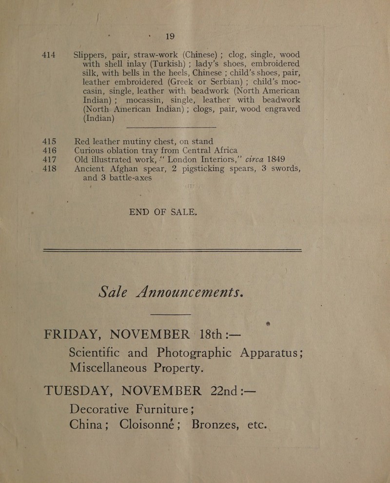 414 Slippers, pair, straw-work (Chinese) ; clog, single, wood with shell inlay (Turkish) ; lady’s shoes, embroidered silk, with bells in the heels, Chinese ; child’s shoes, pair, leather embroidered (Greek or Serbian) ; child’s moc- casin, single, leather with beadwork (North American Indian) ; mocassin, single, leather with beadwork (North American Indian) ; clogs, pair, wood engraved (Indian) — 415 Red leather mutiny chest, on stand 416 Curious oblation tray from Central Africa 417 Old illustrated work, “‘ London Interiors,” circa 1849 _ 418 Ancient Afghan spear, 2 pigsticking spears, 3 swords, and 3 battle-axes END OF SALE, Sale Announcements. FRIDAY, NOVEMBER 18th:— Scientific and Photographic Apparatus; Miscellaneous Property. TUESDAY, NOVEMBER 22nd :— Decorative Furniture; China; Cloisonné; Bronzes, etc.