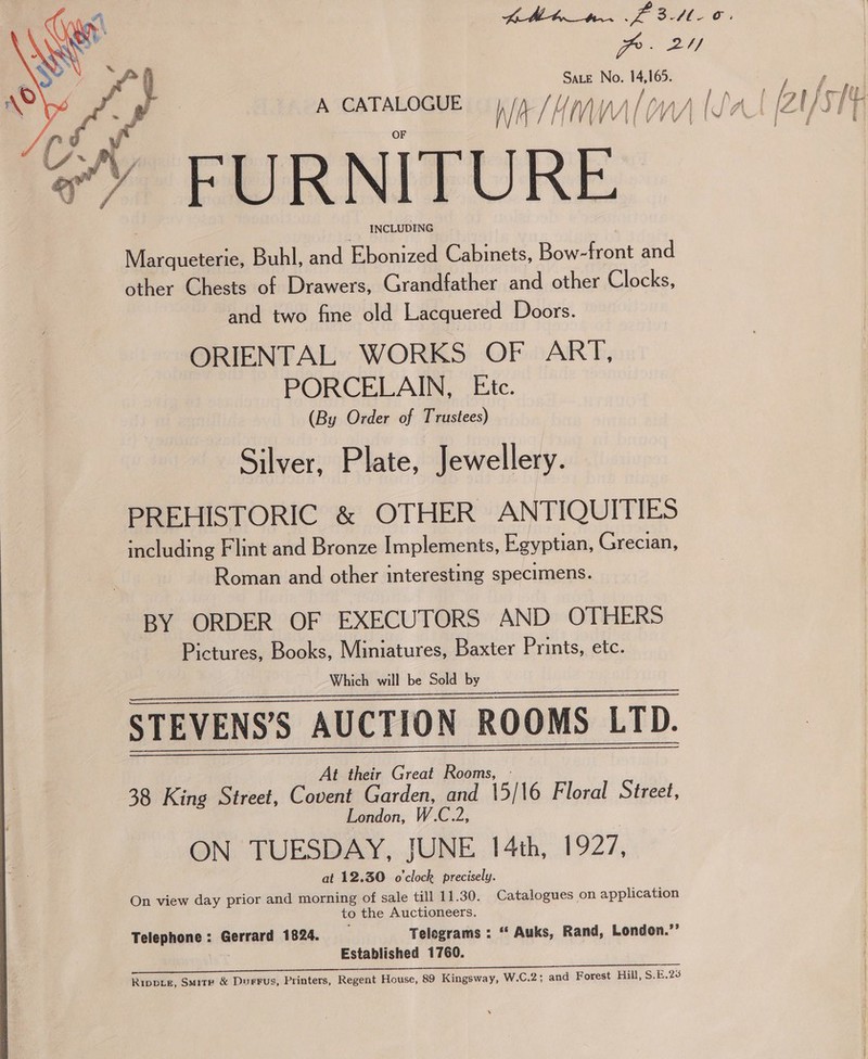  PP. 2Y/ SaLe No. 165. Marqueterie, Buhl, and Ebonized Cabinets, Bow-front and other Chests of Drawers, Grandfather and other Clocks, and two fine old Lacquered Doors. ORIENTAL WORKS OF ART, PORCELAIN, Etc. (By Order of Trustees) Silver, Plate, Jewellery. PREHISTORIC &amp; OTHER ANTIQUITIES including Flint and Bronze Implements, Egyptian, Grecian, Roman and other interesting specimens. BY ORDER OF EXECUTORS AND OTHERS Pictures, Books, Miniatures, Baxter Prints, etc. Which will be Sold by STEVENS’S AUCTION ROOMS LTD. At their Great Roo 38 King Street, Covent Garden, and 5) 16 Floral Street, London, W. ON TUESDAY, JUNE 14th, 1927, at 12.30 o'clock precisely. On view day prior and morning of sale till 11.30. Catalogues on application to the Auctioneers. Telephone: Gerrard 1824. Telegrams : ‘“* Auks, Rand, London.’’ | Established 1760. 2 eee ace eee a eee ee cera eee ea ee era aL ae aE EET PY Ripvtz, Smite &amp; Durrus, Printers, Regent House, 89 Kingsway, W.C.2; and Forest Hill, S.£.23