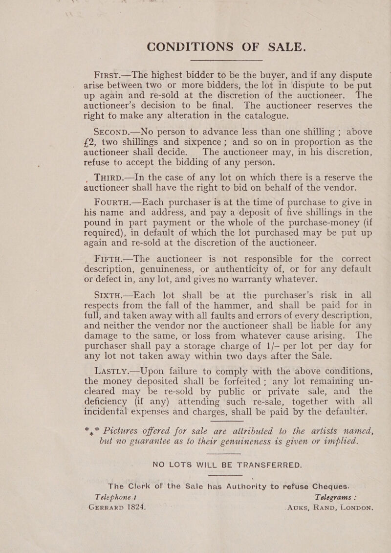 CONDITIONS OF SALE. First.—The highest bidder to be the buyer, and if any dispute arise between two or more bidders, the lot in dispute to be put up again and re-sold at the discretion of the auctioneer. The auctioneer’s decision to be final. The auctioneer reserves the right to make any alteration in the catalogue. SECOND.—No person to advance less than one shilling ; above £2, two shillings and sixpence ; and so on in proportion as the auctioneer shall decide. The auctioneer may, in his discretion, refuse to accept the bidding of any person. _ Tu1rD.—In the case of any lot on which there is a reserve the auctioneer shall have the right to bid on behalf of the vendor. FourTH.—Each purchaser is at the time of purchase to give in his name and address, and pay a deposit of five shillings in the pound in part payment or the whole of the purchase-money (if required), in default of which the lot purchased may be put up again and re-sold at the discretion of the auctioneer. FirtH.—The auctioneer is not responsible for the correct description, genuineness, or authenticity of, or for any default or defect in, any lot, and gives no warranty whatever. S1xtH.—Each lot shall be at the purchaser’s risk in all respects from the fall of the hammer, and shall be paid for in full, and taken away with all faults and errors of every description, and neither the vendor nor the auctioneer shall be hable for any damage to the same, or loss from whatever cause arising. The purchaser shall pay a storage charge of 1/— per lot per day for any lot not taken away within two days after the Sale. Lastty.—Upon failure to comply with the above conditions, the money deposited shall be forfeited ; any lot remaining un- cleared may be re-sold by public or private sale, and the deficiency (if any) attending such re-sale, together with all incidental expenses and charges, shall be paid by the defaulter. *.* Pictures offered for sale are attributed to the artists named, but no guarantee as to their genuineness 1s given or implied. NO LOTS WILL BE TRANSFERRED. The Clerk of the Sale has Authority to refuse Cheques. Telephones Telegrams : GERRARD 1824. AuxKs, RAND, LONDON.