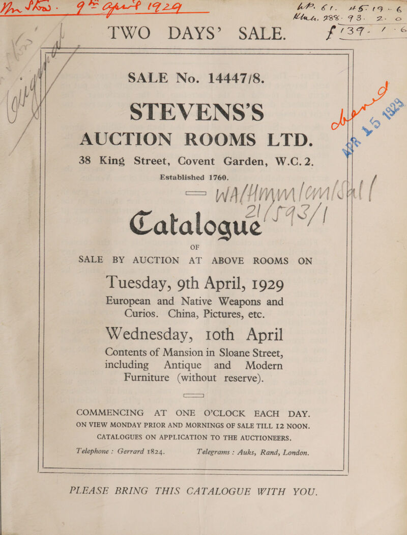  Mtut, 98%: 9 3-  /  £ £ ¥ 6 Pees ‘ f =~ 4 . “ Z % - X t : ¥ ms SALE No. 14447/8. STEVENS'S nM AUCTION ROOMS LTD. i 38 King Street, Covent Garden, W.C. 2. Established 1760. lon T= WALI WMC Catalogue” es a y SALE BY AUCTION AT ABOVE ROOMS ON Tuesday, 9th April, 1929 European and Native Weapons and Curios. China, Pictures, etc. Wednesday, roth April Contents of Mansion in Sloane Street, including Antique and Modern Furniture (without reserve). pera COMMENCING AT ONE O’CLOCK EACH DAY. ON VIEW MONDAY PRIOR AND MORNINGS OF SALE TILL I2 NOON. CATALOGUES ON APPLICATION TO THE AUCTIONEERS. Telephone : Gerrard 1824. Telegrams : Auks, Rand, London.  1 a a tnt shststerinemmennnin nnn PLEASE BRING THIS CATALOGUE WITH YOU.