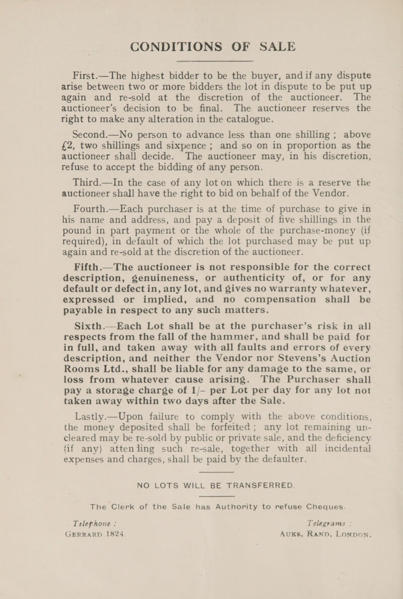 CONDITIONS OF SALE First.—The highest bidder to be the buyer, andif any dispute arise between two or more bidders the lot in dispute to be put up again and re-sold at the discretion of the auctioneer. The auctioneer’s decision to be final. The auctioneer reserves the right to make any alteration in the catalogue. Second.—No person to advance less than one shilling ; above £2, two shillings and sixpence ; and so on in proportion as the auctioneer shall decide. The auctioneer may, in his discretion, refuse to accept the bidding of any person. Third.—In the case of any lot on which there is a reserve the auctioneer shall have the right to bid on behalf of the Vendor. Fourth.—Each purchaser is at the time of purchase to give in his name and address, and pay a deposit of five shillings in the pound in part payment or the whole of the purchase-money (if required), in default of which the lot purchased may be put up again and re-sold at the discretion of the auctioneer. Fifth.— The auctioneer is not responsible for the correct description, genuineness, or authenticity of, or for any default or defect in, any lot, and gives no warranty whatever, expressed or implied, and no compensation shail be payable in respect to any such matters. Sixth.—Each Lot shall be at the purchaser’s risk in all respects from the fall of the hammer, and shall be paid for in full, and taken away with all faults and errors of every description, and neither the Vendor nor Stevens’s Auction Rooms Ltd., shall be liable for any damage to the same, or loss from whatever cause arising. The Purchaser shall pay a storage charge of 1/- per Lot per day for any lot not taken away within two days after the Sale. Lastly.—Upon failure to comply with the above conditions, the money deposited shall be forfeited; any lot remaining un- cleared may be re-sold by public or private sale, and the deficiency (if any) attenling such re-sale, together with all incidental expenses and charges, shall be paid by the defaulter. NO LOTS WILL BE TRANSFERRED. The Clerk of the Sale has Authority to refuse Cheques. Telephone : Telegrams : GERRARD 1824. Auks, Rann, Lonpon.