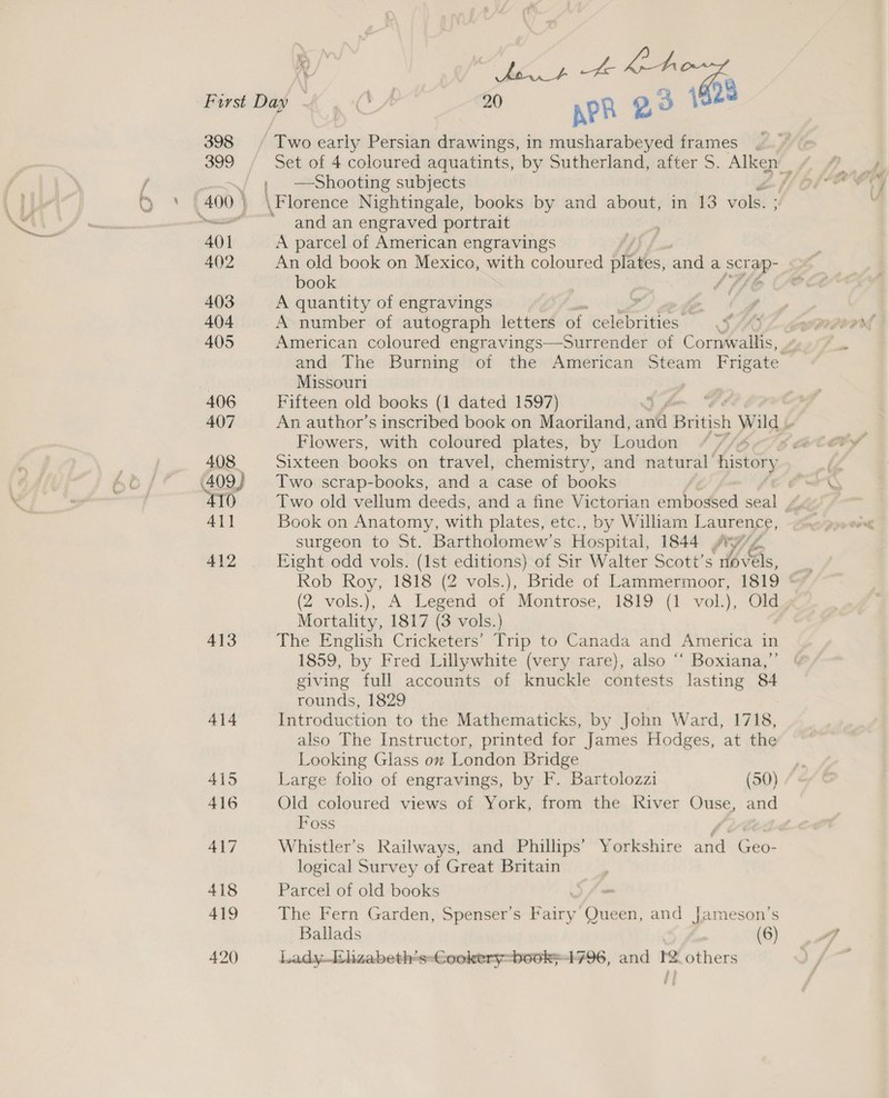\ —-— er First Dap &amp; . -C* 20 APR 20 { 398 Two early Persian drawings, in musharabeyed frames , / 4 Shooting subjects / 400) \Florence Nightingale, books by and about, in 13 vols. ; ll and an engraved portrait 401 A parcel of American engravings 402 An old book on Mexico, with coloured plates, anda a Scr ap book | 403 A quantity of engravings ? . 404 A number of autograph letters of ‘celebrities !. on Sfra 7 405 American coloured engravings—Surrender of Cornwallis, and The Burning of the American Steam Frigate Missouri 406 Fifteen old books (1 dated 1597) 407 An author’s inscribed book on Maoriland, antl British » Wild “ Flowers, with coloured plates, by Loudon 408 Sixteen books on travel, chemistry, and natural’ Liki (409) Two scrap-books, and a case of books i 410 Two old vellum deeds, and a fine Victorian embossed seal 4}] Book on Anatomy, with plates, etc., by Wilham Laurence, surgeon to St. Bartholomew’s Hospital, 1844 yv¢ 412 Eight odd vols. (Ist editions) of Sir Walter Scott’s (bs, Rob Roy, 1818 (2 vols.), Bride of Lammermoor, 1819 (2 vols.), A Legend of Montrose, 1819 (1 vol.), Old Mortality, 1817 (3 vols.) 413 The English Cricketers’ Trip to Canada and America in 1859, by Fred Lillywhite (very rare), also “‘ Boxiana,” | giving full accounts of knuckle contests lasting 84 rounds, 1829 414 Introduction to the Mathematicks, by John Ward, 1718, also The Instructor, printed for James Hodges, at the Looking Glass on London Bridge 415 Large folio of engravings, by F. Bartolozzi (50) 416 Old coloured views of York, from the River Ouse, and Foss / 417 Whistler’s Railways, and Phillips’ Yorkshire and Geo- logical Survey of Great Britain 418 Parcel of old books | 419 The Fern Garden, Spenser's Paary ones and Jameson's Ballads (6) 420 Lady.lizabeth's-Cookery-book}4796, and I others me €,