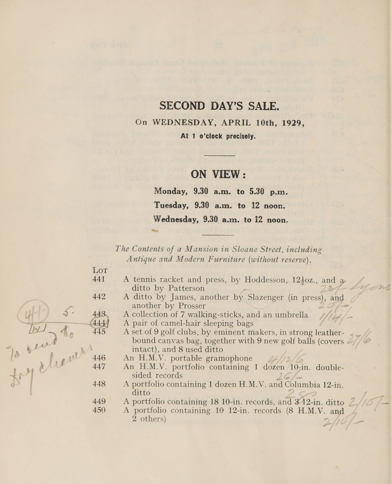 SECOND DAY’S SALE. On WEDNESDAY, APRIL 10th, 1929, At 1 o’clock precisely. ON VIEW : Monday, 9.30 a.m. to 5.30 p.m. Tuesday, 9.30 a.m. to 12 noon. Wednesday, 9.30 a.m. to 12 noon. Re. The Contents of a Mansion in Sloane Street, including Antique and Modern Furniture (without reserve). A tennis racket and press, by Hoddesson, 12$oz., and a ditto by Patterson A ditto by James, another he Slazenger (in press), and another by Prosser &gt; A collection of 7 walking-sticks, and an umbrella /,! A pair of camel-hair sleeping bags A set of 9 golf clubs, by eminent makers, in strong eatin as bound canvas bag, together with 9 new golf balls (covers intact), and 8 used ditto An H.M.V. portable gramophone An H.M.V. portfolio containing | dozen 10-in. double- sided records A portfolio containing 1 dozen H.M.V. and Columbia 12-in. ditto A portfolio containing 10 12-in. records (8 H.M.V. ang 2 others) o #