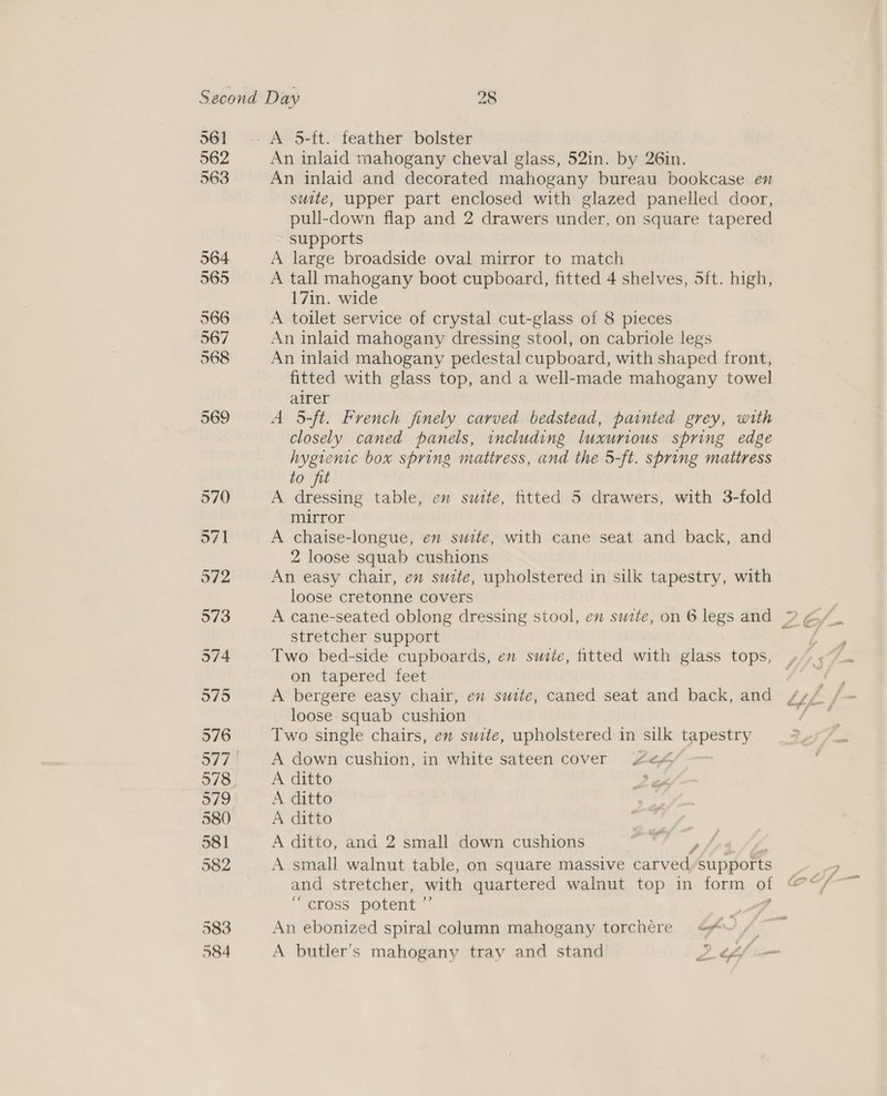 561 562 563 564 565 566 567 568 569 A 5-{t. feather bolster An inlaid mahogany cheval glass, 52in. by 26in. suite, upper part enclosed with glazed panelled door, pull-down flap and 2 drawers under, on square tapered supports A large broadside oval mirror to match A tall mahogany boot cupboard, fitted 4 shelves, 5ft. high, 17in. wide A toilet service of crystal cut-glass of 8 pieces An inlaid mahogany dressing stool, on cabriole legs An inlaid mahogany pedestal cupboard, with shaped front, fitted with glass top, and a well-made mahogany towel airer A 5-ft. French finely carved bedstead, painted grey, with closely caned panels, including luxurious spring edge hygienic box spring mattress, and the 5-ft. sbring mattress to fit A dressing table, en suite, fitted 5 drawers, with 3-fold mirror A chaise-longue, en suite, with cane seat and back, and 2 loose squab cushions An easy chair, en suite, upholstered in silk tapestry, with loose cretonne covers stretcher support Two bed-side cupboards, en sudte, fitted with glass tops, on tapered feet A bergere easy chair, en suite, caned seat and back, and loose squab cushion Two single chairs, en suite, upholstered in silk ieee - A down cushion, in white sateen cover 4e¢4% A ditto ; A. ditto A ditto A ditto, and 2 small down cushions / A small walnut table, on square massive carved ‘She A to ce cross potent ”’ ; An ebonized spiral column mahogany torchére &lt;«