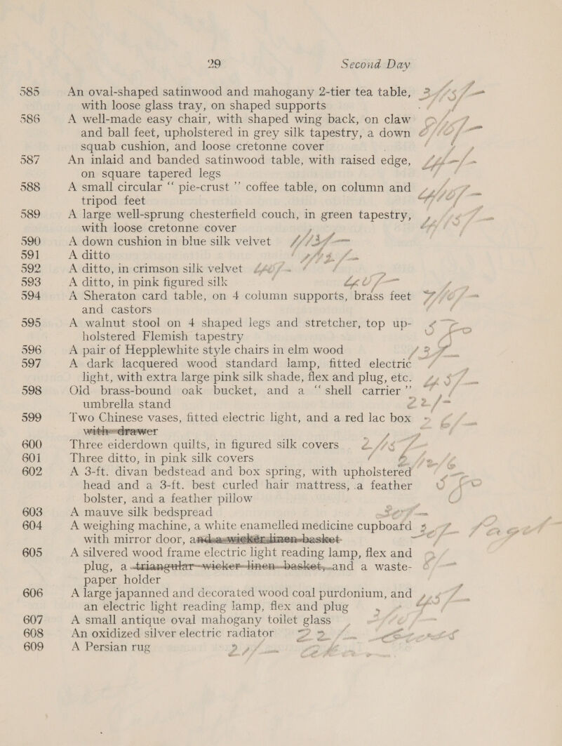 597 598 599 600 601 602 603 604 605 606 607 608 609 29 Second Day An oval-shaped satinwood and mahogany 2-tier tea table, with loose glass tray, on shaped supports squab cushion, and loose cretonne cover An inlaid and banded satinwood table, with raised edge, on square tapered legs tripod feet A large well-sprung chesterfield couch, in green tapestry, with loose cretonne cover , A down cushion in blue silk velvet Wis vo A ditto tf 3 A ditto, in crimson silk velvet Z4¢;fu ¢ -p A ditto, in pink figured silk | Cho fo A Sheraton card table, on 4 column supports, hides £68 and castors A walnut stool on 4 shaped legs and stretcher, top up- holstered Flemish tapestry A pair of Hepplewhite style chairs in elm wood light, with extra large pink silk shade, flex and plug, etc. umbrella stand  wit! TaANECT be Os fF - cet iy Feo Ped rl en if Peete f Nu (Y pre ee a 7 * ff fee Three ditto, in pink silk covers f3 ih head and a 3-ft. best curled hair mattress, .a feather bolster, and a feather pillow A weighing machine, a white nee peaieing cupboard 7 with mirror door, attdsaawnelkenalin net. A silvered wood frame RRS Te ee Bae flex and plug, a .triangularwicker-linen-.baskety..and a waste- paper fader A large japanned and decorated wood coal purdonium, and an electric light reading lamp, flex and plug A small antique oval mahogany toilet glass An oxidized silver electric ene Me fas ay fom bs, A Persian rug ; De  Me gt A wit { if j.0NF par uvaghoe Su?