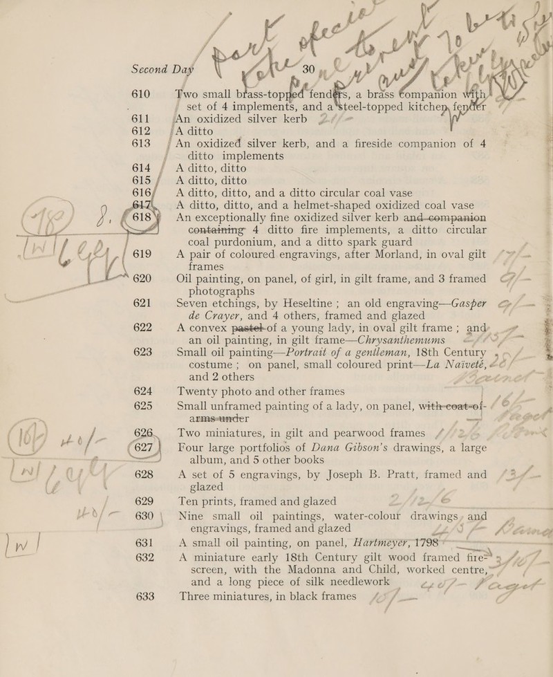  628 629 631 632 633  ) ~ 30 as % j ¥ yw) by sy Foro small bfass- torts fendérs, a brass ompan th ry ion Nid. - set of 4 implements, and a pee -topped kitchem fenifer ~, An oxidized silver kerb J. | ‘A ditto ) j An oxidized silver kerb, and a fireside companion of 4 ; * ditto implements | | A ditto, ditto 4 A ditto, ditto A ditto, ditto, and a ditto circular coal vase A ditto, ditto, and a helmet-shaped oxidized coal vase An exceptionally fine oxidized silver kerb and-companion containing 4 ditto fire implements, a ditto circular coal purdonium, and a ditto spark guard ; A pair of coloured engravings, after Morland, in oval gilt ““ frames 4 Oil painting, on panel, of girl, in gilt frame, and 3 framed 4 ~ photographs , ae Seven etchings, by Heseltine ; an old engraving—Gasper GF — = de Crayer, and 4 others, framed and glazed A convex pastelkof a young lady, in oval gilt frame ; any, 4 an oil painting, in gilt frame—Chrysanthemums = &lt;—§¢~ f ~~ Small oil painting—Portrait of a gentleman, 18th Century 50, ; costume ; on panel, small coloured print—La Naiveté, &amp;© f and 2 others SCA Twenty photo and other frames Small unframed painting of a lady, on panel, with-coat-of-  armes-ander — f Two miniatures, in gilt and pearwood frames £ x Four large portfolios of Dana Gibson’s drawings, a large album, and 5 other books : A set of 5 engravings, by Joseph B. Pratt, framed and / 3.1. glazed Ten prints, framed and glazed Ln / bef © Nine small oil paintings, water-colour Bie ys and =» 7 engravings, framed and glazed a A etode A small oil painting, on panel, Hartmeyey, 1798 87 - A miniature early 18th Century gilt wood framed fire&gt; 5 ad Jy y/ ; : screen, with the Madonna and Child, worked centre,” and a long piece of silk needlework — esd /— f a oer Three miniatures, in black frames) 4) /
