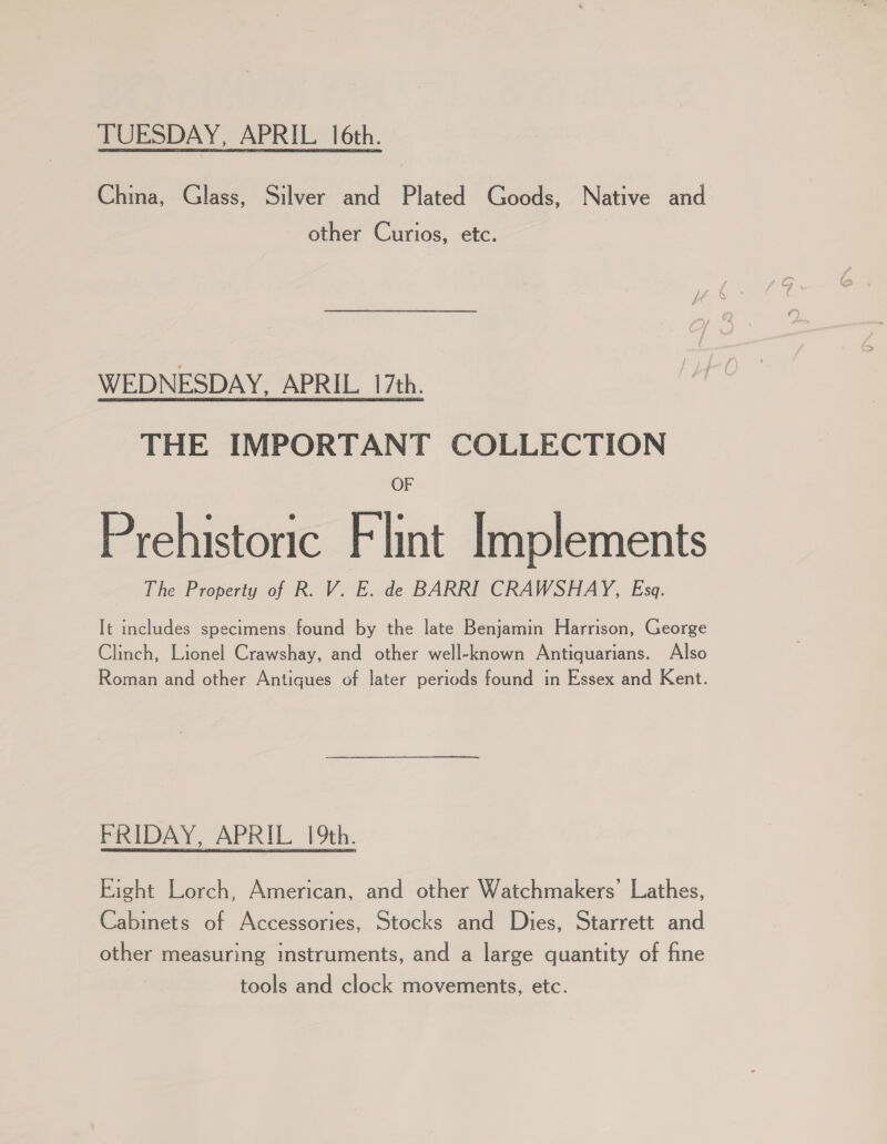 TUESDAY, APRIL 16th. China, Glass, Silver and Plated Goods, Native and other Curios, etc. WEDNESDAY, APRIL 17th. THE IMPORTANT COLLECTION OF Prehistoric Flint Implements The Property of R. V. E. de BARRI CRAWSHAY, Esa. It includes specimens found by the late Benjamin Harrison, George Clinch, Lionel Crawshay, and other well-known Antiquarians. Also Roman and other Antiques of later periods found in Essex and Kent. FRIDAY, APRIL 19th. Eight Lorch, American, and other Watchmakers’ Lathes, Cabinets of Accessories, Stocks and Dies, Starrett and other measuring instruments, and a large quantity of fine tools and clock movements, etc.