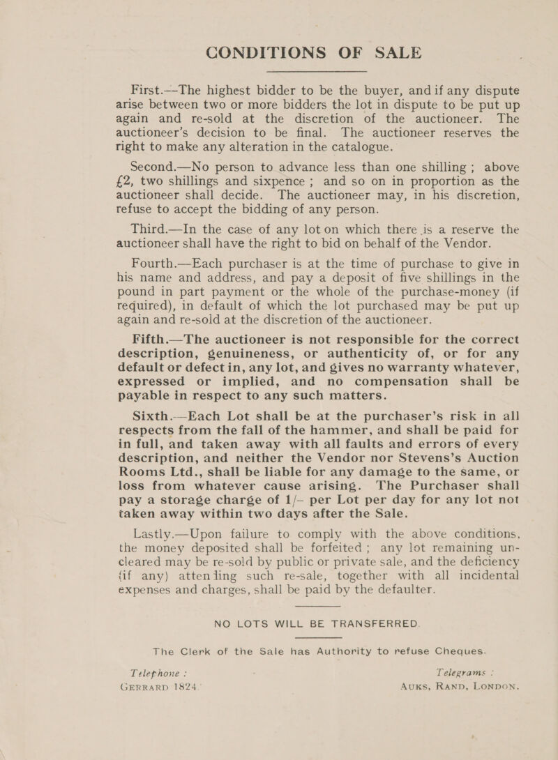 CONDITIONS OF SALE First.--The highest bidder to be the buyer, andif any dispute arise between two or more bidders the lot in dispute to be put up again and re-sold at the discretion of the auctioneer. The auctioneer’s decision to be final. The auctioneer reserves the right to make any alteration in the catalogue. Second.—No person to advance less than one shilling ; above £2, two shillings and sixpence ; and so on in proportion as the auctioneer shall decide. The auctioneer may, in his discretion, refuse to accept the bidding of any person. Third.—In the case of any lot on which there is a reserve the auctioneer shall have the right to bid on behalf of the Vendor. Fourth.—Each purchaser is at the time of purchase to give in his name and address, and pay a deposit of five shillings in the pound in part payment or the whole of the purchase-money (if required), in default of which the lot purchased may be put up again and re-sold at the discretion of the auctioneer. Fifth.—The auctioneer is not responsible for the correct description, genuineness, or authenticity of, or for any default or defect in, any lot, and gives no warranty whatever, expressed or implied, and no compensation shail be payable in respect to any such matters. Sixth.—Each Lot shall be at the purchaser’s risk in all respects from the fall of the hammer, and shall be paid for in full, and taken away with all faults and errors of every description, and neither the Vendor nor Stevens’s Auction Rooms Ltd., shall be liable for any damage to the same, or loss from whatever cause arising. The Purchaser shall pay a storage charge of 1/— per Lot per day for any lot not taken away within two days after the Sale. Lastly.—Upon failure to comply with the above conditions, the money deposited shall be forfeited; any lot remaining un- cleared may be re-sold by public or private sale, and the deficiency (if any) attenjling such re-sale, together with all incidental expenses and charges, shall be paid by the defaulter.  NO LOTS WILL BE TRANSFERRED. The Clerk of the Sale has Authority to refuse Cheques. Telephone : : Telegrams : GERRARD 1824. AuKS, RAND, LONDON.