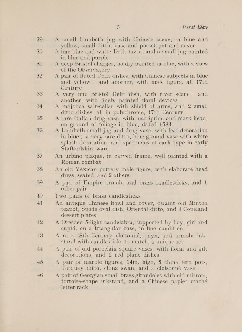 45 46 D First Day A small. Lambeth jug with Chinese scene, in blue and yellow, small ditto, vase and posset pot and cover A fine blue and white Delft tazza, and a small jug painted in blue and purple A deep Bristol charger, boldly painted in blue, with a view of the Observatory A pair of fluted Delft dishes, with Chinese subjects in blue and yellow; and another, with male figure, all 17th Century A very fine Bristol Delft: dish, with river scene; and another, with finely painted floral devices A majolica salt-cellar with shield of arms, and 2 small ditto dishes, all in polychrome, 17th Century A rare Italian drug vase, with inscription and mask head, on ground of foliage in blue, dated 1583 A Lambeth small jug and drug vase, with leaf decoration in blue ; a very rare ditto, blue ground vase with white splash decoration, and specimens of each type in early Staffordshire ware An urbino plaque, in carved frame, well painted with a Roman combat An old Mexican pottery male figure, with elaborate head dress, seated, and 2 others A pair of Empire ormolu and brass candlesticks, and 1 other pair Two pairs of brass candlesticks An antique Chinese bowl and cover, quaint old Minton teapot, Spode oval dish, Oriental ditto, and 4 Copeland dessert plates A Dresden 5-lhght candelabra, supported by boy, girl and cupid, on a triangular base, in fine condition A rare 18th Century cloisonné, onyx, and ormolu ink- stand with candlesticks to match, a unique set A pair of old porcelain square vases, with floral and gilt decorations, and 2 red plant dishes A pair of marble figures, 14in. high, 5 china fern pots, Torquay ditto, china swan, and a cloisonné vase A pair of Georgian small brass girandoles with old mirrors, tortoise-shape inkstand, and a Chinese papier maché letter rack