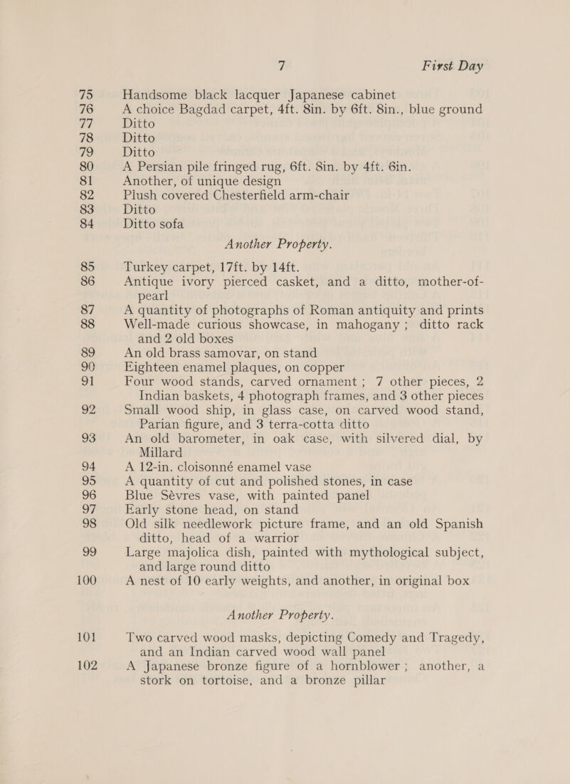 75 76 Zi 78 79 80 81 82 83 84 85 86 87 88 89 90 | 92 93 94 95 96 97 98 99 100 101 102 7 First Day Handsome black lacquer Japanese cabinet A choice Bagdad carpet, 4ft. 8in. by 6ft. 8in., blue ground Ditto Ditto Ditto A Persian pile fringed rug, 6ft. 8in. by 4ft. 6in. Another, of unique design Plush covered Chesterfield arm-chair Ditto Ditto sofa Another Property. Turkey carpet, 17ft. by 14ft. Antique ivory pierced casket, and a ditto, mother-of- pearl A quantity of photographs of Roman antiquity and prints Well-made curious showcase, in mahogany; ditto rack and 2 old boxes An old brass samovar, on stand Eighteen enamel plaques, on copper Four wood stands, carved ornament; 7 other pieces, 2 Indian baskets, 4 photograph frames, and 3 other pieces Small wood ship, in glass case, on carved wood stand, Parian figure, and 3 terra-cotta ditto An old barometer, in oak case, with silvered dial, by Millard A 12-in. cloisonné enamel vase A quantity of cut and polished stones, in case Blue Sévres vase, with painted panel Early stone head, on stand Old silk needlework picture frame, and an old Spanish ditto, head of a warrior and large round ditto A nest of 10 early weights, and another, in original box Another Property. Two carved wood masks, depicting Comedy and Tragedy, and an Indian carved wood wall panel A Japanese bronze figure of a hornblower; another, a stork on tortoise, and a bronze pillar