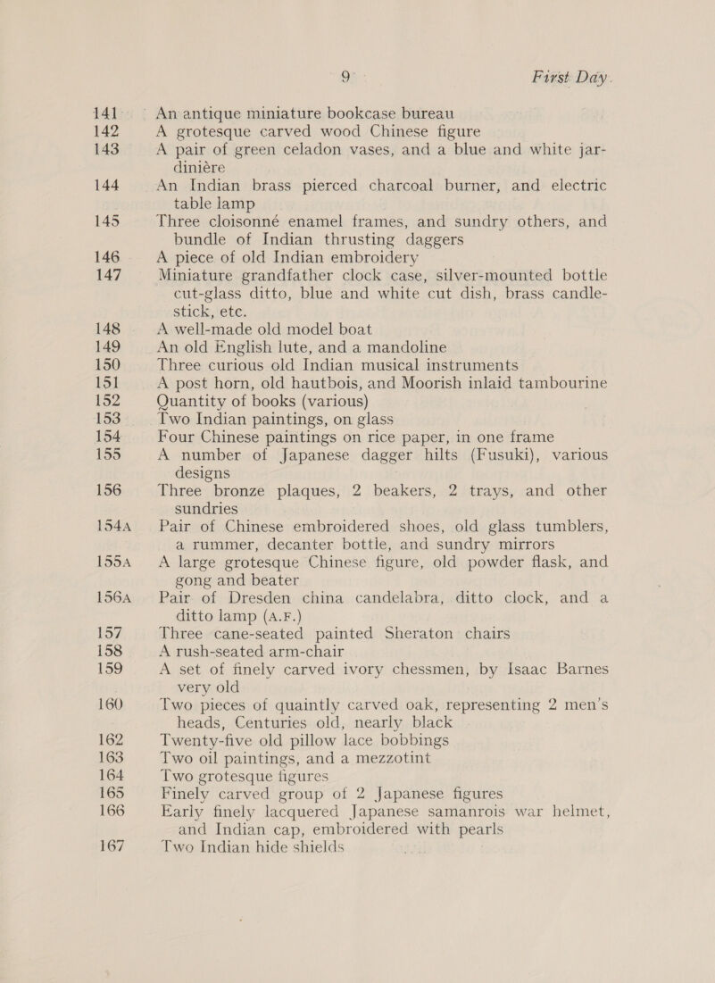 141°: 142 143 144 145 146 147 148 149 150 151 152 153 154 155 156 1544 155A 156A tay 158 159 160 162 163 164 165 166 167 Oh : First Day. A grotesque carved wood Chinese figure A pair of green celadon vases, and a blue and white jar- diniére table lamp Three cloisonné enamel frames, and sundry others, and bundle of Indian thrusting daggers A piece of old Indian embroidery Miniature grandfather clock case, silver-mounted bottle — cut-glass ditto, blue and white cut dish, brass candle- stick, ete. A well-made old model boat An old English lute, and a mandoline Three curious old Indian musical instruments A post horn, old hautbois, and Moorish inlaid tambourine Quantity of books (various) Four Chinese paintings on rice paper, in one frame A number of Japanese dagger hilts (Fusuki), various designs Three bronze plaques, 2 beakers, 2 trays, and other sundries Pair of Chinese embroidered shoes, old glass tumblers, a rummer, decanter bottle, and sundry mirrors A large grotesque Chinese figure, old powder flask, and gong and beater Pair- of Dresden china candelabra, ditto clock, and a ditto lamp (A.F.) Three cane-seated painted Sheraton chairs A rush-seated arm-chair A set of finely carved ivory chessmen, by Isaac Barnes very old Two pieces of quaintly carved oak, representing 2 men’s heads, Centuries old, nearly black Twenty-five old pillow lace bobbings Two oil paintings, and a mezzotint Two grotesque figures Finely carved group of 2 Japanese figures Early finely lacquered Japanese samanrois war helmet, and Indian cap, embroidered with a Two Indian hide shields